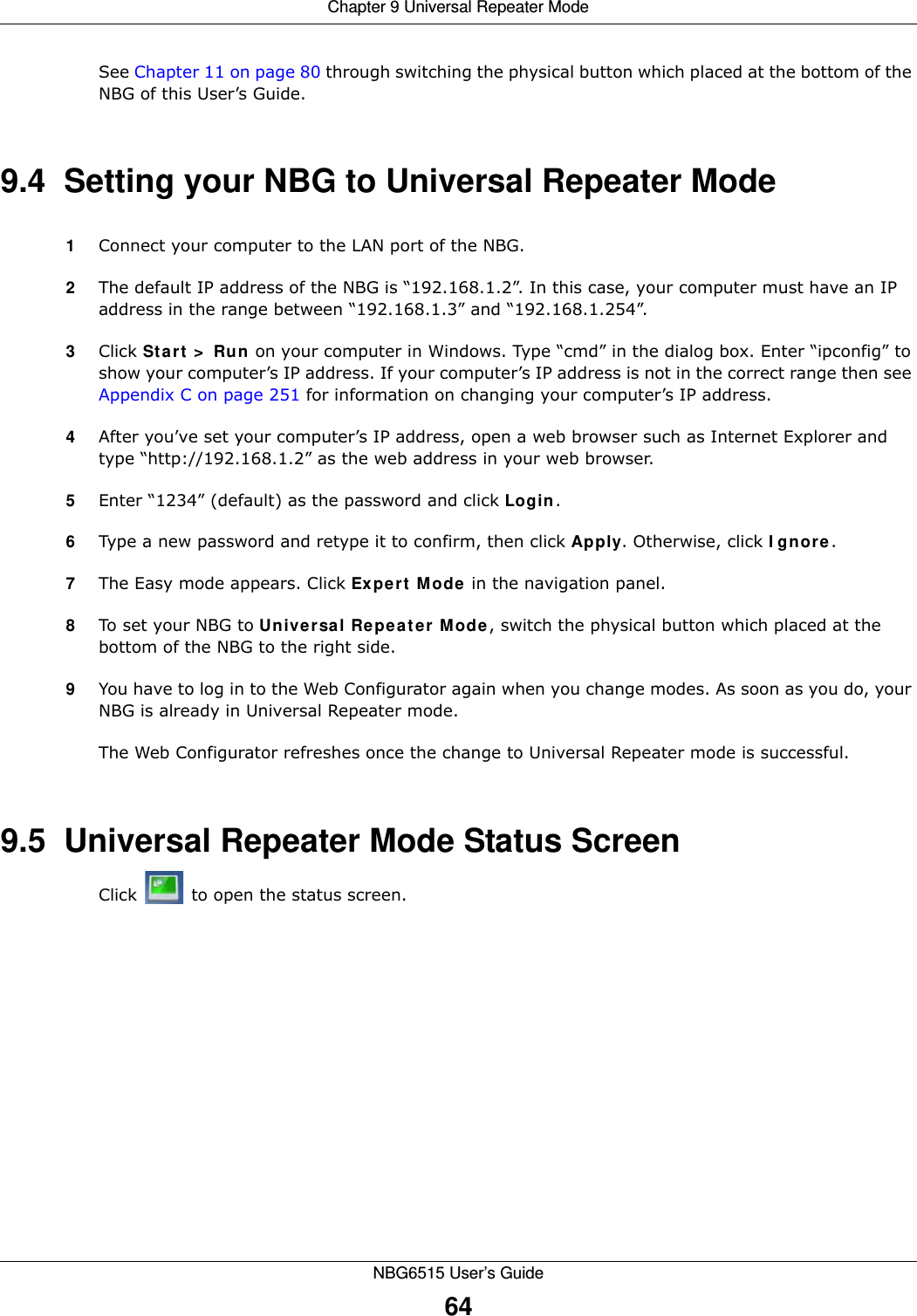 Chapter 9 Universal Repeater ModeNBG6515 User’s Guide64See Chapter 11 on page 80 through switching the physical button which placed at the bottom of the NBG of this User’s Guide.9.4  Setting your NBG to Universal Repeater Mode1Connect your computer to the LAN port of the NBG. 2The default IP address of the NBG is “192.168.1.2”. In this case, your computer must have an IP address in the range between “192.168.1.3” and “192.168.1.254”.3Click Start &gt; Run on your computer in Windows. Type “cmd” in the dialog box. Enter “ipconfig” to show your computer’s IP address. If your computer’s IP address is not in the correct range then see Appendix C on page 251 for information on changing your computer’s IP address.4After you’ve set your computer’s IP address, open a web browser such as Internet Explorer and type “http://192.168.1.2” as the web address in your web browser.5Enter “1234” (default) as the password and click Login.6Type a new password and retype it to confirm, then click Apply. Otherwise, click Ignore.7The Easy mode appears. Click Expert Mode in the navigation panel.8To set your NBG to Universal Repeater Mode, switch the physical button which placed at the bottom of the NBG to the right side.9You have to log in to the Web Configurator again when you change modes. As soon as you do, your NBG is already in Universal Repeater mode.The Web Configurator refreshes once the change to Universal Repeater mode is successful.9.5  Universal Repeater Mode Status ScreenClick   to open the status screen. 