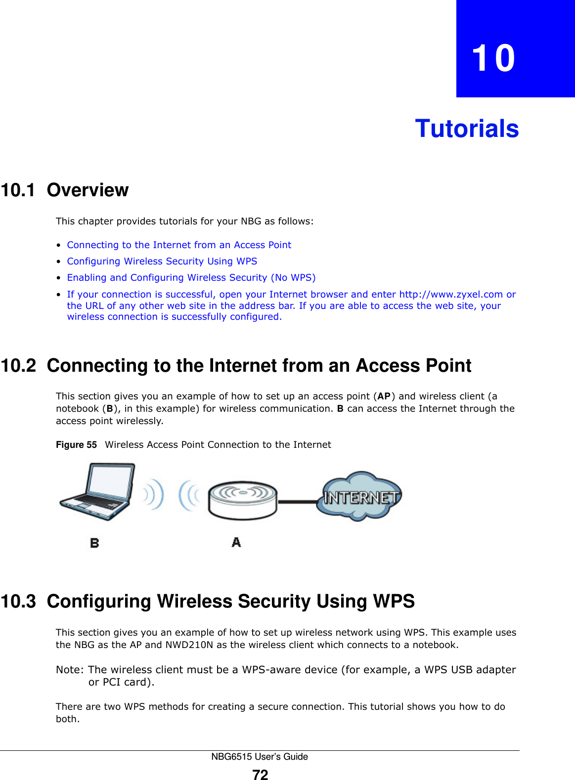 NBG6515 User’s Guide72CHAPTER   10Tutorials10.1  OverviewThis chapter provides tutorials for your NBG as follows:•Connecting to the Internet from an Access Point•Configuring Wireless Security Using WPS•Enabling and Configuring Wireless Security (No WPS)•If your connection is successful, open your Internet browser and enter http://www.zyxel.com or the URL of any other web site in the address bar. If you are able to access the web site, your wireless connection is successfully configured.10.2  Connecting to the Internet from an Access PointThis section gives you an example of how to set up an access point (AP) and wireless client (a notebook (B), in this example) for wireless communication. B can access the Internet through the access point wirelessly.Figure 55   Wireless Access Point Connection to the Internet10.3  Configuring Wireless Security Using WPSThis section gives you an example of how to set up wireless network using WPS. This example uses the NBG as the AP and NWD210N as the wireless client which connects to a notebook. Note: The wireless client must be a WPS-aware device (for example, a WPS USB adapter or PCI card).There are two WPS methods for creating a secure connection. This tutorial shows you how to do both.