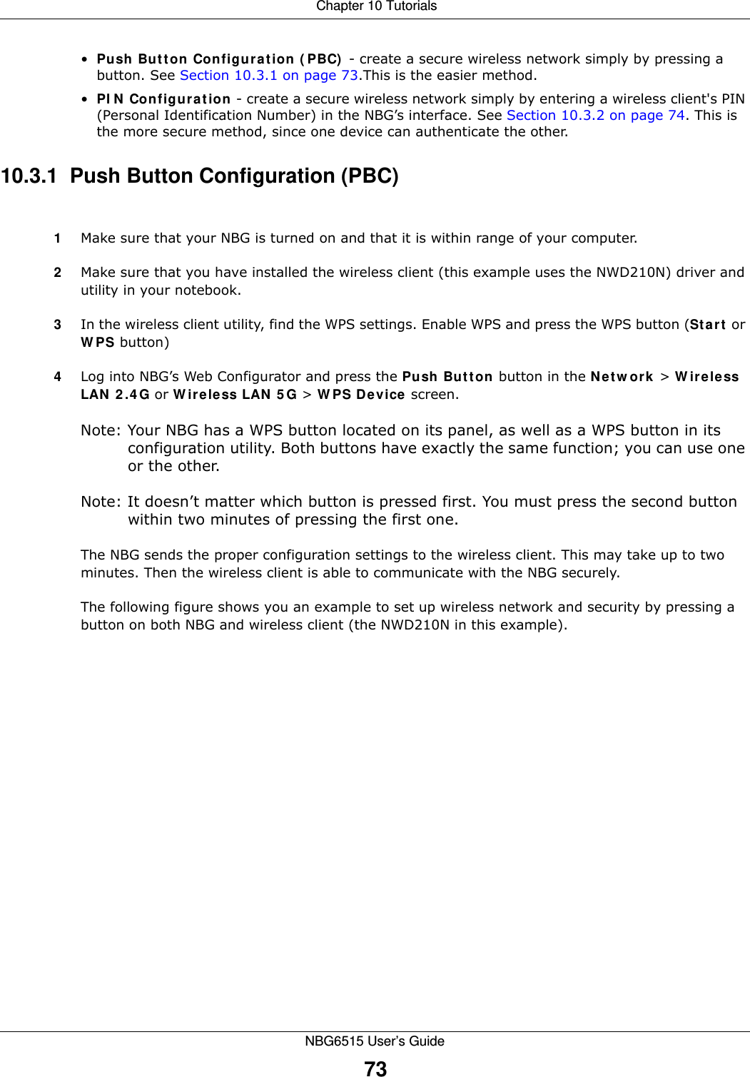  Chapter 10 TutorialsNBG6515 User’s Guide73•Push Button Configuration (PBC) - create a secure wireless network simply by pressing a button. See Section 10.3.1 on page 73.This is the easier method.•PIN Configuration - create a secure wireless network simply by entering a wireless client&apos;s PIN (Personal Identification Number) in the NBG’s interface. See Section 10.3.2 on page 74. This is the more secure method, since one device can authenticate the other.10.3.1  Push Button Configuration (PBC)1Make sure that your NBG is turned on and that it is within range of your computer. 2Make sure that you have installed the wireless client (this example uses the NWD210N) driver and utility in your notebook.3In the wireless client utility, find the WPS settings. Enable WPS and press the WPS button (Start or WPS button)4Log into NBG’s Web Configurator and press the Push Button button in the Network &gt; Wireless LAN 2.4G or Wireless LAN 5G &gt; WPS Device screen. Note: Your NBG has a WPS button located on its panel, as well as a WPS button in its configuration utility. Both buttons have exactly the same function; you can use one or the other.Note: It doesn’t matter which button is pressed first. You must press the second button within two minutes of pressing the first one. The NBG sends the proper configuration settings to the wireless client. This may take up to two minutes. Then the wireless client is able to communicate with the NBG securely. The following figure shows you an example to set up wireless network and security by pressing a button on both NBG and wireless client (the NWD210N in this example).