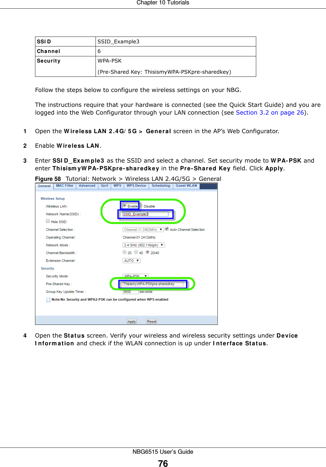 Chapter 10 TutorialsNBG6515 User’s Guide76Follow the steps below to configure the wireless settings on your NBG.The instructions require that your hardware is connected (see the Quick Start Guide) and you are logged into the Web Configurator through your LAN connection (see Section 3.2 on page 26).1Open the Wireless LAN 2.4G/5G &gt; General screen in the AP’s Web Configurator.2Enable Wireless LAN.3Enter SSID_Example3 as the SSID and select a channel. Set security mode to WPA-PSK and enter ThisismyWPA-PSKpre-sharedkey in the Pre-Shared Key field. Click Apply.Figure 58   Tutorial: Network &gt; Wireless LAN 2.4G/5G &gt; General4Open the Status screen. Verify your wireless and wireless security settings under Device Information and check if the WLAN connection is up under Interface Status.SSID SSID_Example3Channel 6Security  WPA-PSK(Pre-Shared Key: ThisismyWPA-PSKpre-sharedkey)