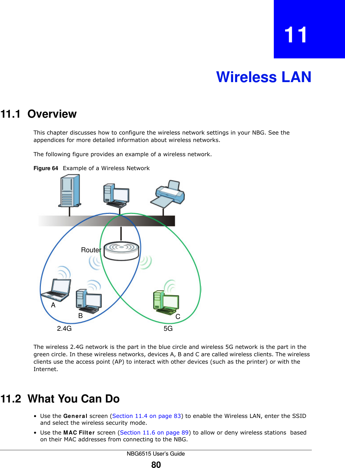 NBG6515 User’s Guide80CHAPTER   11Wireless LAN11.1  OverviewThis chapter discusses how to configure the wireless network settings in your NBG. See the appendices for more detailed information about wireless networks.The following figure provides an example of a wireless network.Figure 64   Example of a Wireless NetworkThe wireless 2.4G network is the part in the blue circle and wireless 5G network is the part in the green circle. In these wireless networks, devices A, B and C are called wireless clients. The wireless clients use the access point (AP) to interact with other devices (such as the printer) or with the Internet.11.2  What You Can Do•Use the General screen (Section 11.4 on page 83) to enable the Wireless LAN, enter the SSID and select the wireless security mode.•Use the MAC Filter screen (Section 11.6 on page 89) to allow or deny wireless stations  based on their MAC addresses from connecting to the NBG.ABRouter2.4G 5GC