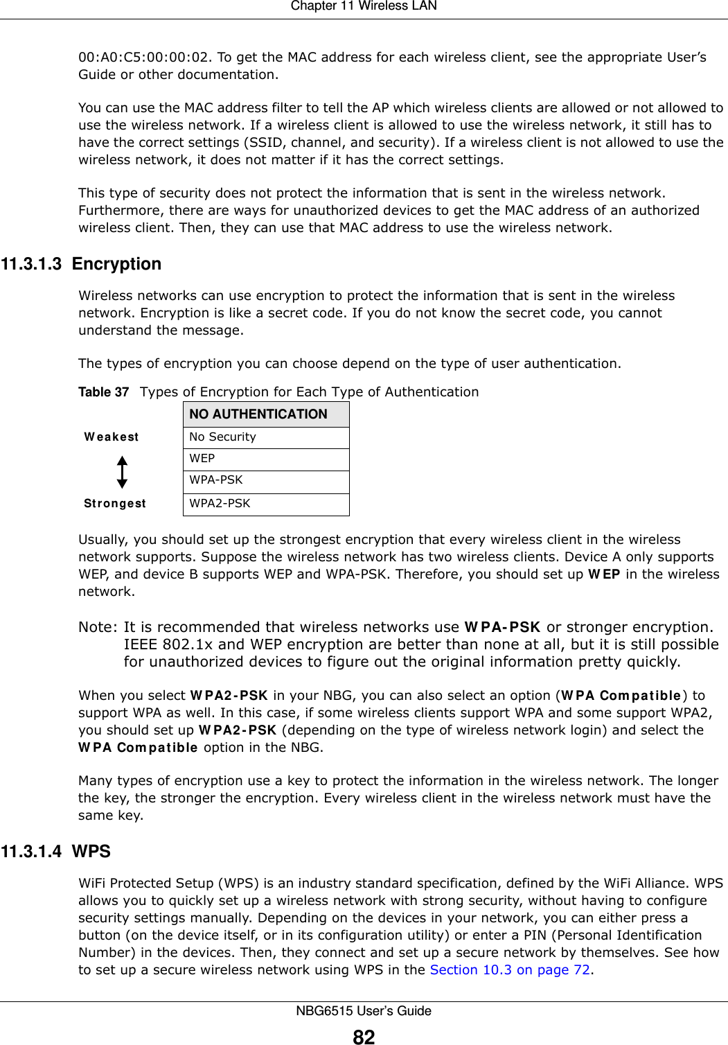 Chapter 11 Wireless LANNBG6515 User’s Guide8200:A0:C5:00:00:02. To get the MAC address for each wireless client, see the appropriate User’s Guide or other documentation.You can use the MAC address filter to tell the AP which wireless clients are allowed or not allowed to use the wireless network. If a wireless client is allowed to use the wireless network, it still has to have the correct settings (SSID, channel, and security). If a wireless client is not allowed to use the wireless network, it does not matter if it has the correct settings.This type of security does not protect the information that is sent in the wireless network. Furthermore, there are ways for unauthorized devices to get the MAC address of an authorized wireless client. Then, they can use that MAC address to use the wireless network.11.3.1.3  EncryptionWireless networks can use encryption to protect the information that is sent in the wireless network. Encryption is like a secret code. If you do not know the secret code, you cannot understand the message.The types of encryption you can choose depend on the type of user authentication. Usually, you should set up the strongest encryption that every wireless client in the wireless network supports. Suppose the wireless network has two wireless clients. Device A only supports WEP, and device B supports WEP and WPA-PSK. Therefore, you should set up WEP in the wireless network.Note: It is recommended that wireless networks use WPA-PSK or stronger encryption. IEEE 802.1x and WEP encryption are better than none at all, but it is still possible for unauthorized devices to figure out the original information pretty quickly.When you select WPA2-PSK in your NBG, you can also select an option (WPA Compatible) to support WPA as well. In this case, if some wireless clients support WPA and some support WPA2, you should set up WPA2-PSK (depending on the type of wireless network login) and select the WPA Compatible option in the NBG.Many types of encryption use a key to protect the information in the wireless network. The longer the key, the stronger the encryption. Every wireless client in the wireless network must have the same key.11.3.1.4  WPSWiFi Protected Setup (WPS) is an industry standard specification, defined by the WiFi Alliance. WPS allows you to quickly set up a wireless network with strong security, without having to configure security settings manually. Depending on the devices in your network, you can either press a button (on the device itself, or in its configuration utility) or enter a PIN (Personal Identification Number) in the devices. Then, they connect and set up a secure network by themselves. See how to set up a secure wireless network using WPS in the Section 10.3 on page 72. Table 37   Types of Encryption for Each Type of AuthenticationNO AUTHENTICATIONWeakest No SecurityWEPWPA-PSKStrongest WPA2-PSK