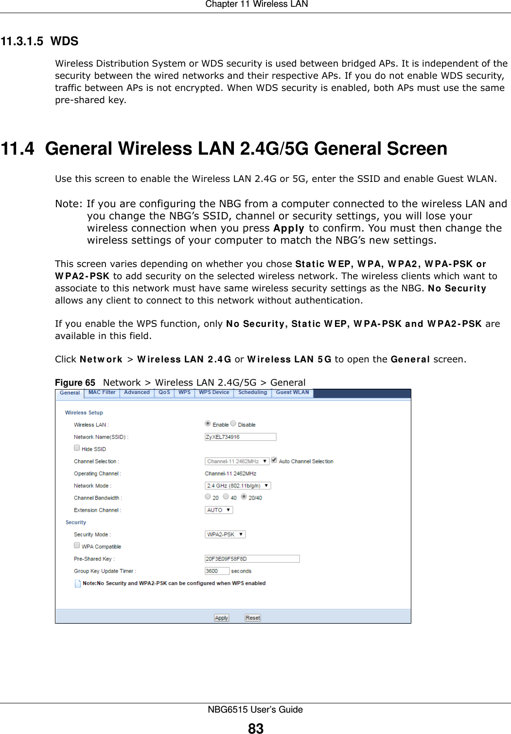  Chapter 11 Wireless LANNBG6515 User’s Guide8311.3.1.5  WDSWireless Distribution System or WDS security is used between bridged APs. It is independent of the security between the wired networks and their respective APs. If you do not enable WDS security, traffic between APs is not encrypted. When WDS security is enabled, both APs must use the same pre-shared key.11.4  General Wireless LAN 2.4G/5G General Screen Use this screen to enable the Wireless LAN 2.4G or 5G, enter the SSID and enable Guest WLAN.Note: If you are configuring the NBG from a computer connected to the wireless LAN and you change the NBG’s SSID, channel or security settings, you will lose your wireless connection when you press Apply to confirm. You must then change the wireless settings of your computer to match the NBG’s new settings.This screen varies depending on whether you chose Static WEP, WPA, WPA2, WPA-PSK or WPA2-PSK to add security on the selected wireless network. The wireless clients which want to associate to this network must have same wireless security settings as the NBG. No Security allows any client to connect to this network without authentication.If you enable the WPS function, only No Security, Static WEP, WPA-PSK and WPA2-PSK are available in this field.Click Network &gt; Wireless LAN 2.4G or Wireless LAN 5G to open the General screen.Figure 65   Network &gt; Wireless LAN 2.4G/5G &gt; General 