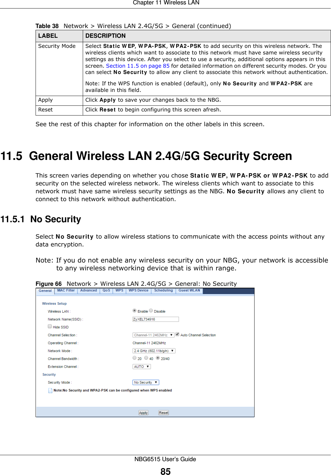  Chapter 11 Wireless LANNBG6515 User’s Guide85See the rest of this chapter for information on the other labels in this screen. 11.5  General Wireless LAN 2.4G/5G Security Screen This screen varies depending on whether you chose Static WEP, WPA-PSK or WPA2-PSK to add security on the selected wireless network. The wireless clients which want to associate to this network must have same wireless security settings as the NBG. No Security allows any client to connect to this network without authentication.11.5.1  No SecuritySelect No Security to allow wireless stations to communicate with the access points without any data encryption.Note: If you do not enable any wireless security on your NBG, your network is accessible to any wireless networking device that is within range.Figure 66   Network &gt; Wireless LAN 2.4G/5G &gt; General: No SecuritySecurity Mode Select Static WEP, WPA-PSK, WPA2-PSK to add security on this wireless network. The wireless clients which want to associate to this network must have same wireless security settings as this device. After you select to use a security, additional options appears in this screen. Section 11.5 on page 85 for detailed information on different security modes. Or you can select No Security to allow any client to associate this network without authentication.Note: If the WPS function is enabled (default), only No Security and WPA2-PSK are available in this field.Apply Click Apply to save your changes back to the NBG.Reset Click Reset to begin configuring this screen afresh.Table 38   Network &gt; Wireless LAN 2.4G/5G &gt; General (continued)LABEL DESCRIPTION