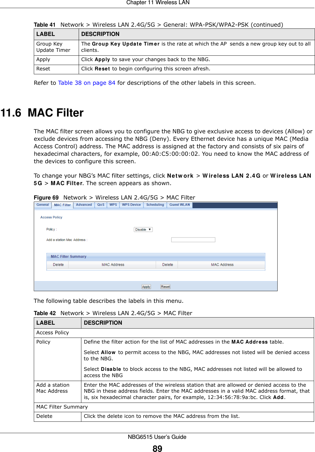  Chapter 11 Wireless LANNBG6515 User’s Guide89Refer to Table 38 on page 84 for descriptions of the other labels in this screen.11.6  MAC FilterThe MAC filter screen allows you to configure the NBG to give exclusive access to devices (Allow) or exclude devices from accessing the NBG (Deny). Every Ethernet device has a unique MAC (Media Access Control) address. The MAC address is assigned at the factory and consists of six pairs of hexadecimal characters, for example, 00:A0:C5:00:00:02. You need to know the MAC address of the devices to configure this screen.To change your NBG’s MAC filter settings, click Network &gt; Wireless LAN 2.4G or Wireless LAN 5G &gt; MAC Filter. The screen appears as shown.Figure 69   Network &gt; Wireless LAN 2.4G/5G &gt; MAC FilterThe following table describes the labels in this menu.Group Key Update TimerThe Group Key Update Timer is the rate at which the AP  sends a new group key out to all clients. Apply Click Apply to save your changes back to the NBG.Reset Click Reset to begin configuring this screen afresh.Table 41   Network &gt; Wireless LAN 2.4G/5G &gt; General: WPA-PSK/WPA2-PSK (continued)LABEL DESCRIPTIONTable 42   Network &gt; Wireless LAN 2.4G/5G &gt; MAC FilterLABEL DESCRIPTIONAccess PolicyPolicy  Define the filter action for the list of MAC addresses in the MAC Address table. Select Allow to permit access to the NBG, MAC addresses not listed will be denied access to the NBG. Select Disable to block access to the NBG, MAC addresses not listed will be allowed to access the NBG Add a station Mac AddressEnter the MAC addresses of the wireless station that are allowed or denied access to the NBG in these address fields. Enter the MAC addresses in a valid MAC address format, that is, six hexadecimal character pairs, for example, 12:34:56:78:9a:bc. Click Add.MAC Filter SummaryDelete Click the delete icon to remove the MAC address from the list.