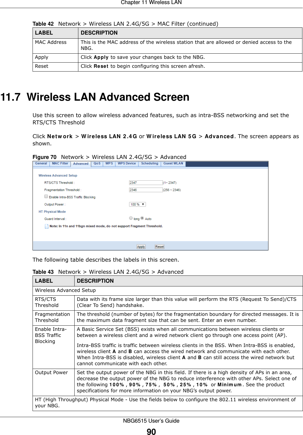 Chapter 11 Wireless LANNBG6515 User’s Guide9011.7  Wireless LAN Advanced ScreenUse this screen to allow wireless advanced features, such as intra-BSS networking and set the  RTS/CTS ThresholdClick Network &gt; Wireless LAN 2.4G or Wireless LAN 5G &gt; Advanced. The screen appears as shown.Figure 70   Network &gt; Wireless LAN 2.4G/5G &gt; AdvancedThe following table describes the labels in this screen. MAC Address This is the MAC address of the wireless station that are allowed or denied access to the NBG.Apply Click Apply to save your changes back to the NBG.Reset Click Reset to begin configuring this screen afresh.Table 42   Network &gt; Wireless LAN 2.4G/5G &gt; MAC Filter (continued)LABEL DESCRIPTIONTable 43   Network &gt; Wireless LAN 2.4G/5G &gt; AdvancedLABEL DESCRIPTIONWireless Advanced SetupRTS/CTS ThresholdData with its frame size larger than this value will perform the RTS (Request To Send)/CTS (Clear To Send) handshake. Fragmentation ThresholdThe threshold (number of bytes) for the fragmentation boundary for directed messages. It is the maximum data fragment size that can be sent. Enter an even number.Enable Intra-BSS Traffic BlockingA Basic Service Set (BSS) exists when all communications between wireless clients or between a wireless client and a wired network client go through one access point (AP). Intra-BSS traffic is traffic between wireless clients in the BSS. When Intra-BSS is enabled, wireless client A and B can access the wired network and communicate with each other. When Intra-BSS is disabled, wireless client A and B can still access the wired network but cannot communicate with each other.Output Power Set the output power of the NBG in this field. If there is a high density of APs in an area, decrease the output power of the NBG to reduce interference with other APs. Select one of the following 100%, 90%, 75%,  50%, 25%, 10% or Minimum. See the product specifications for more information on your NBG’s output power.HT (High Throughput) Physical Mode - Use the fields below to configure the 802.11 wireless environment of your NBG. 