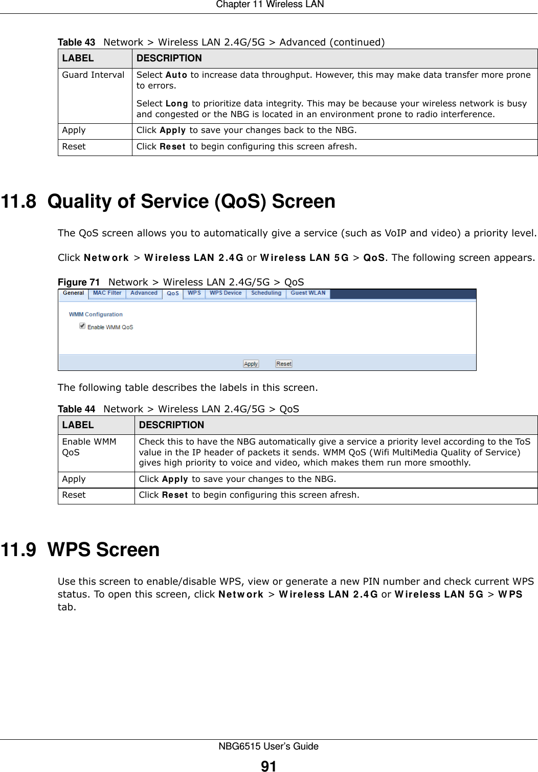  Chapter 11 Wireless LANNBG6515 User’s Guide9111.8  Quality of Service (QoS) ScreenThe QoS screen allows you to automatically give a service (such as VoIP and video) a priority level.Click Network &gt; Wireless LAN 2.4G or Wireless LAN 5G &gt; QoS. The following screen appears.Figure 71   Network &gt; Wireless LAN 2.4G/5G &gt; QoS The following table describes the labels in this screen. 11.9  WPS ScreenUse this screen to enable/disable WPS, view or generate a new PIN number and check current WPS status. To open this screen, click Network &gt; Wireless LAN 2.4G or Wireless LAN 5G &gt; WPS tab.Guard Interval Select Auto to increase data throughput. However, this may make data transfer more prone to errors.Select Long to prioritize data integrity. This may be because your wireless network is busy and congested or the NBG is located in an environment prone to radio interference.Apply Click Apply to save your changes back to the NBG.Reset Click Reset to begin configuring this screen afresh.Table 43   Network &gt; Wireless LAN 2.4G/5G &gt; Advanced (continued)LABEL DESCRIPTIONTable 44   Network &gt; Wireless LAN 2.4G/5G &gt; QoSLABEL DESCRIPTIONEnable WMM QoSCheck this to have the NBG automatically give a service a priority level according to the ToS value in the IP header of packets it sends. WMM QoS (Wifi MultiMedia Quality of Service) gives high priority to voice and video, which makes them run more smoothly.Apply Click Apply to save your changes to the NBG.Reset Click Reset to begin configuring this screen afresh.