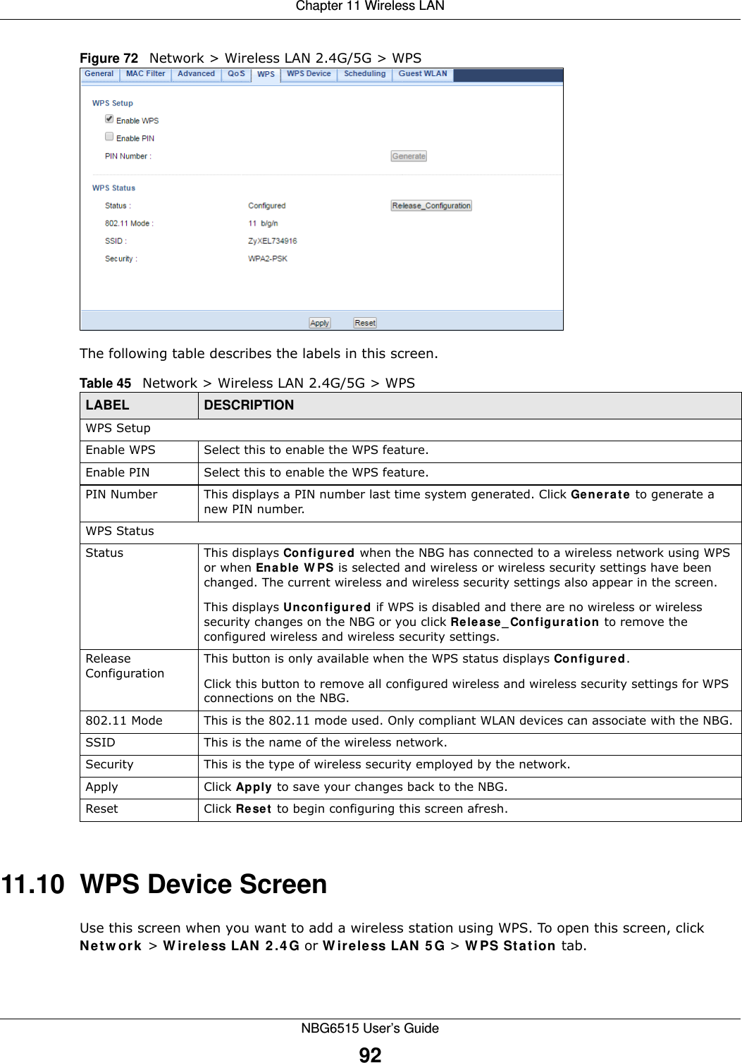 Chapter 11 Wireless LANNBG6515 User’s Guide92Figure 72   Network &gt; Wireless LAN 2.4G/5G &gt; WPSThe following table describes the labels in this screen.11.10  WPS Device ScreenUse this screen when you want to add a wireless station using WPS. To open this screen, click Network &gt; Wireless LAN 2.4G or Wireless LAN 5G &gt; WPS Station tab.Table 45   Network &gt; Wireless LAN 2.4G/5G &gt; WPSLABEL DESCRIPTIONWPS SetupEnable WPS Select this to enable the WPS feature.Enable PIN Select this to enable the WPS feature.PIN Number This displays a PIN number last time system generated. Click Generate to generate a new PIN number.WPS StatusStatus This displays Configured when the NBG has connected to a wireless network using WPS or when Enable WPS is selected and wireless or wireless security settings have been changed. The current wireless and wireless security settings also appear in the screen.This displays Unconfigured if WPS is disabled and there are no wireless or wireless security changes on the NBG or you click Release_Configuration to remove the configured wireless and wireless security settings.Release ConfigurationThis button is only available when the WPS status displays Configured.Click this button to remove all configured wireless and wireless security settings for WPS connections on the NBG.802.11 Mode This is the 802.11 mode used. Only compliant WLAN devices can associate with the NBG.SSID This is the name of the wireless network.Security This is the type of wireless security employed by the network.Apply Click Apply to save your changes back to the NBG.Reset Click Reset to begin configuring this screen afresh.