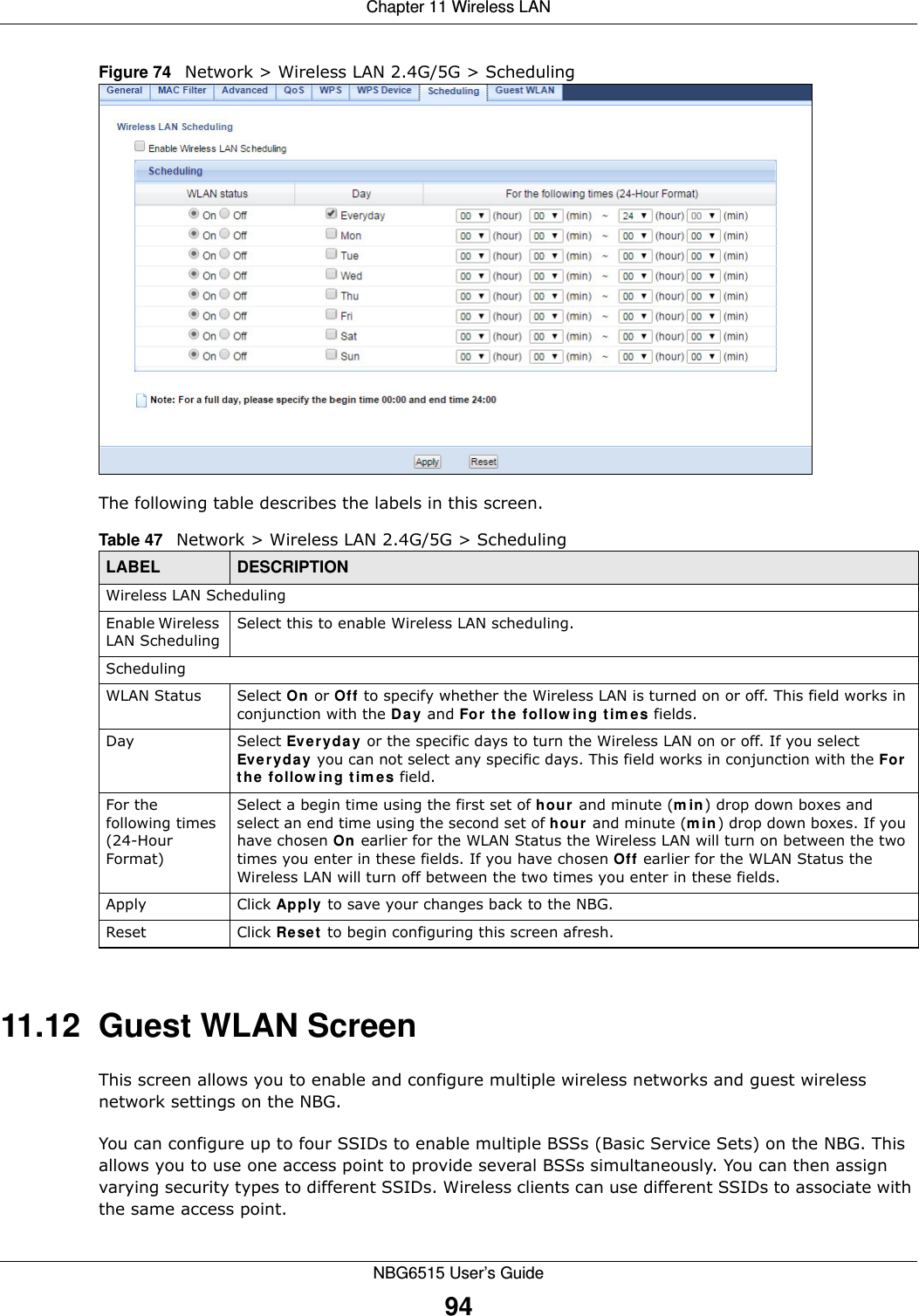 Chapter 11 Wireless LANNBG6515 User’s Guide94Figure 74   Network &gt; Wireless LAN 2.4G/5G &gt; SchedulingThe following table describes the labels in this screen.11.12  Guest WLAN ScreenThis screen allows you to enable and configure multiple wireless networks and guest wireless network settings on the NBG.You can configure up to four SSIDs to enable multiple BSSs (Basic Service Sets) on the NBG. This allows you to use one access point to provide several BSSs simultaneously. You can then assign varying security types to different SSIDs. Wireless clients can use different SSIDs to associate with the same access point.Table 47   Network &gt; Wireless LAN 2.4G/5G &gt; SchedulingLABEL DESCRIPTIONWireless LAN SchedulingEnable Wireless LAN SchedulingSelect this to enable Wireless LAN scheduling.SchedulingWLAN Status Select On or Off to specify whether the Wireless LAN is turned on or off. This field works in conjunction with the Day and For the following times fields.Day Select Everyday or the specific days to turn the Wireless LAN on or off. If you select Everyday you can not select any specific days. This field works in conjunction with the For the following times field.For the following times (24-Hour Format)Select a begin time using the first set of hour and minute (min) drop down boxes and select an end time using the second set of hour and minute (min) drop down boxes. If you have chosen On earlier for the WLAN Status the Wireless LAN will turn on between the two times you enter in these fields. If you have chosen Off earlier for the WLAN Status the Wireless LAN will turn off between the two times you enter in these fields. Apply Click Apply to save your changes back to the NBG.Reset Click Reset to begin configuring this screen afresh.