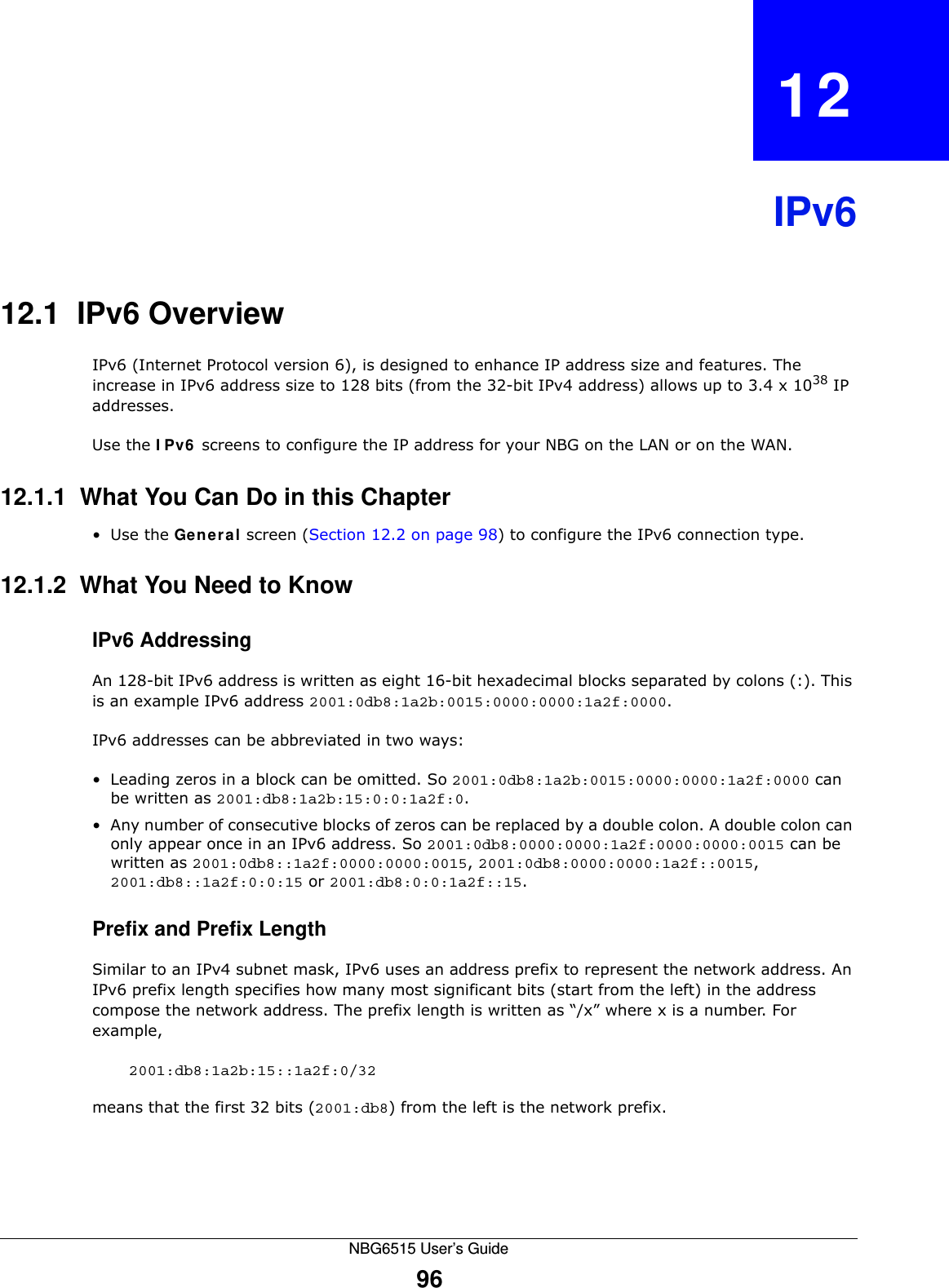 NBG6515 User’s Guide96CHAPTER   12IPv612.1  IPv6 OverviewIPv6 (Internet Protocol version 6), is designed to enhance IP address size and features. The increase in IPv6 address size to 128 bits (from the 32-bit IPv4 address) allows up to 3.4 x 1038 IP addresses. Use the IPv6 screens to configure the IP address for your NBG on the LAN or on the WAN.12.1.1  What You Can Do in this Chapter•Use the General screen (Section 12.2 on page 98) to configure the IPv6 connection type.12.1.2  What You Need to Know IPv6 AddressingAn 128-bit IPv6 address is written as eight 16-bit hexadecimal blocks separated by colons (:). This is an example IPv6 address 2001:0db8:1a2b:0015:0000:0000:1a2f:0000. IPv6 addresses can be abbreviated in two ways:• Leading zeros in a block can be omitted. So 2001:0db8:1a2b:0015:0000:0000:1a2f:0000 can be written as 2001:db8:1a2b:15:0:0:1a2f:0. • Any number of consecutive blocks of zeros can be replaced by a double colon. A double colon can only appear once in an IPv6 address. So 2001:0db8:0000:0000:1a2f:0000:0000:0015 can be written as 2001:0db8::1a2f:0000:0000:0015, 2001:0db8:0000:0000:1a2f::0015, 2001:db8::1a2f:0:0:15 or 2001:db8:0:0:1a2f::15.Prefix and Prefix LengthSimilar to an IPv4 subnet mask, IPv6 uses an address prefix to represent the network address. An IPv6 prefix length specifies how many most significant bits (start from the left) in the address compose the network address. The prefix length is written as “/x” where x is a number. For example, 2001:db8:1a2b:15::1a2f:0/32means that the first 32 bits (2001:db8) from the left is the network prefix.