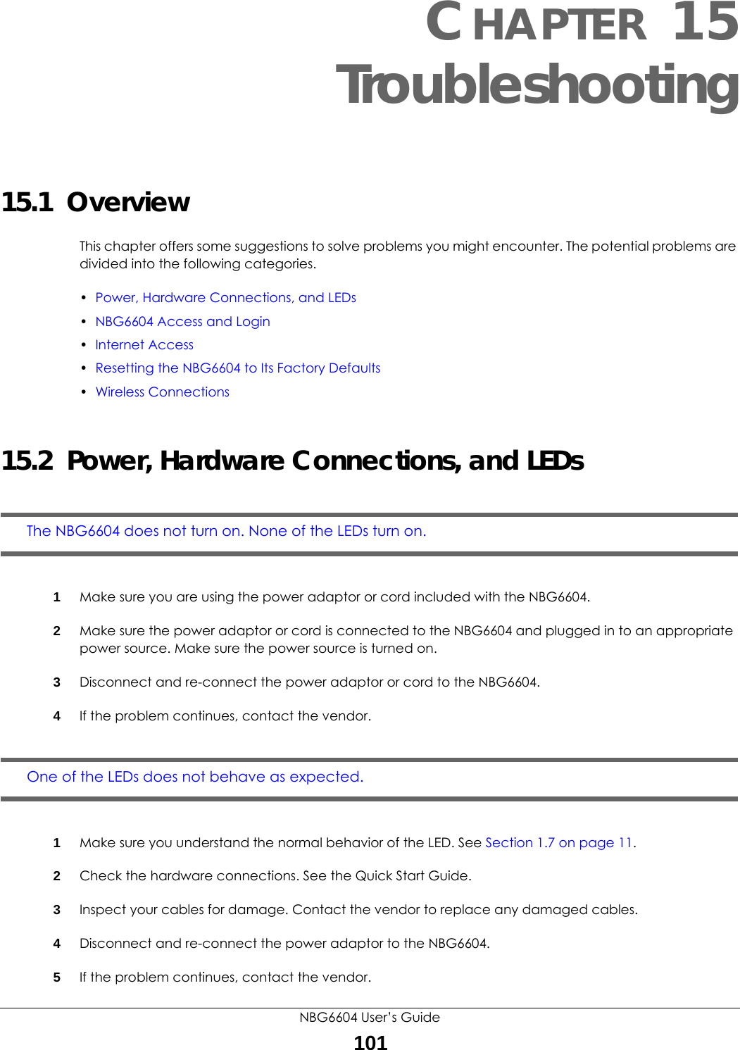 NBG6604 User’s Guide101CHAPTER 15 Troubleshooting15.1  OverviewThis chapter offers some suggestions to solve problems you might encounter. The potential problems are divided into the following categories. •Power, Hardware Connections, and LEDs•NBG6604 Access and Login•Internet Access•Resetting the NBG6604 to Its Factory Defaults•Wireless Connections15.2  Power, Hardware Connections, and LEDsThe NBG6604 does not turn on. None of the LEDs turn on.1Make sure you are using the power adaptor or cord included with the NBG6604.2Make sure the power adaptor or cord is connected to the NBG6604 and plugged in to an appropriate power source. Make sure the power source is turned on.3Disconnect and re-connect the power adaptor or cord to the NBG6604.4If the problem continues, contact the vendor.One of the LEDs does not behave as expected.1Make sure you understand the normal behavior of the LED. See Section 1.7 on page 11.2Check the hardware connections. See the Quick Start Guide. 3Inspect your cables for damage. Contact the vendor to replace any damaged cables.4Disconnect and re-connect the power adaptor to the NBG6604. 5If the problem continues, contact the vendor.