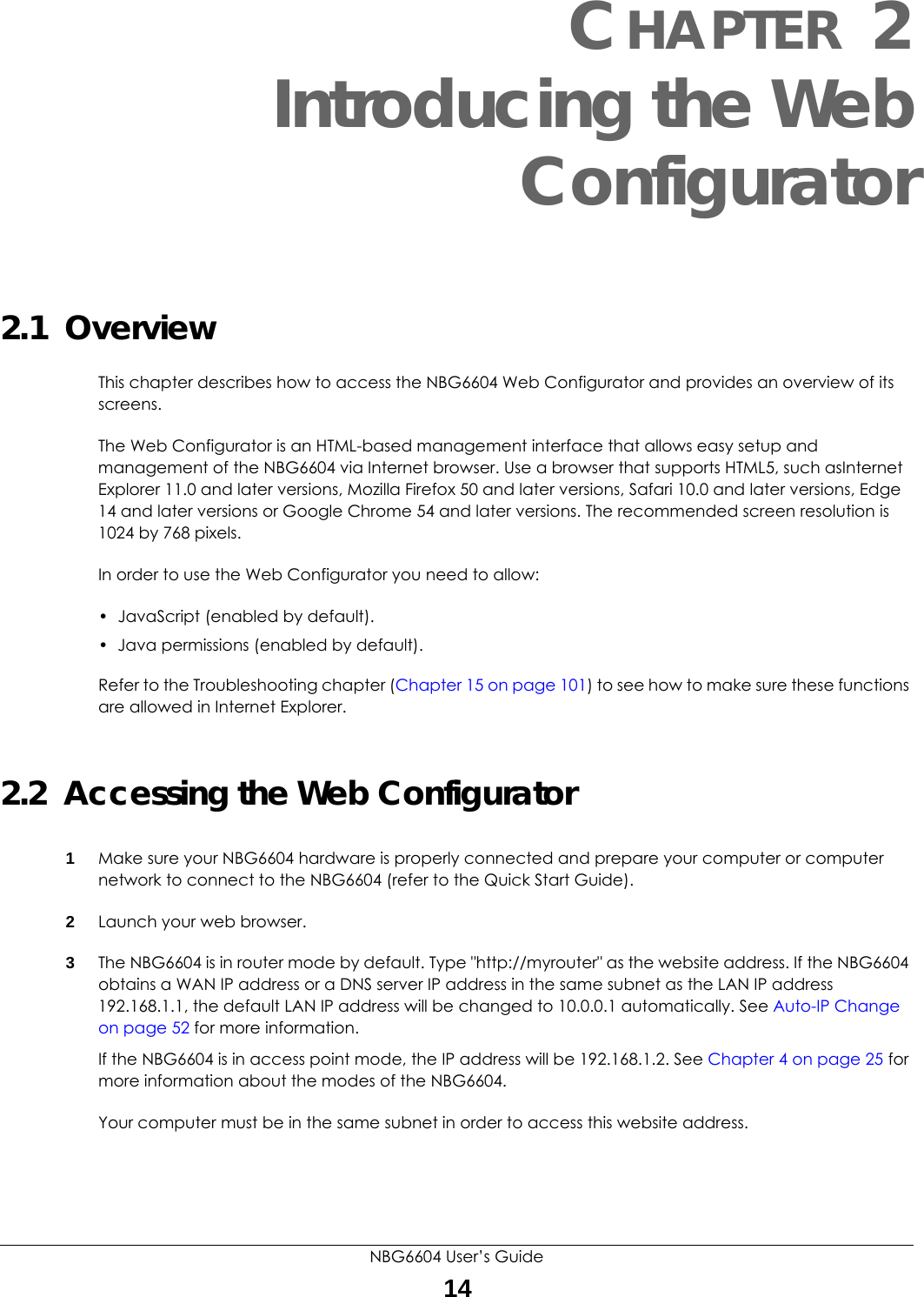 NBG6604 User’s Guide14CHAPTER 2 Introducing the Web Configurator2.1  OverviewThis chapter describes how to access the NBG6604 Web Configurator and provides an overview of its screens.The Web Configurator is an HTML-based management interface that allows easy setup and management of the NBG6604 via Internet browser. Use a browser that supports HTML5, such asInternet Explorer 11.0 and later versions, Mozilla Firefox 50 and later versions, Safari 10.0 and later versions, Edge 14 and later versions or Google Chrome 54 and later versions. The recommended screen resolution is 1024 by 768 pixels.In order to use the Web Configurator you need to allow:• JavaScript (enabled by default).• Java permissions (enabled by default).Refer to the Troubleshooting chapter (Chapter 15 on page 101) to see how to make sure these functions are allowed in Internet Explorer.2.2  Accessing the Web Configurator1Make sure your NBG6604 hardware is properly connected and prepare your computer or computer network to connect to the NBG6604 (refer to the Quick Start Guide).2Launch your web browser.3The NBG6604 is in router mode by default. Type &quot;http://myrouter&quot; as the website address. If the NBG6604 obtains a WAN IP address or a DNS server IP address in the same subnet as the LAN IP address 192.168.1.1, the default LAN IP address will be changed to 10.0.0.1 automatically. See Auto-IP Change on page 52 for more information.If the NBG6604 is in access point mode, the IP address will be 192.168.1.2. See Chapter 4 on page 25 for more information about the modes of the NBG6604.Your computer must be in the same subnet in order to access this website address.