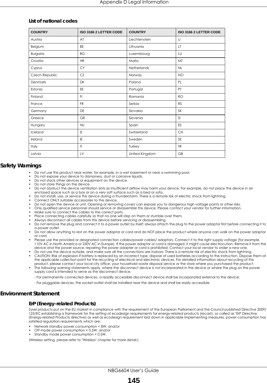  Appendix D Legal InformationNBG6604 User’s Guide145List of national codesSafety Warnings• Do not use this product near water, for example, in a wet basement or near a swimming pool.• Do not expose your device to dampness, dust or corrosive liquids.• Do not stack other devices or equipment on the device.• Do not store things on the device.• Do not obstruct the device ventilation slots as insufficient airflow may harm your device. For example, do not place the device in an enclosed space such as a box or on a very soft surface such as a bed or sofa.• Do not install, use, or service this device during a thunderstorm. There is a remote risk of electric shock from lightning.• Connect ONLY suitable accessories to the device.• Do not open the device or unit. Opening or removing covers can expose you to dangerous high voltage points or other risks. • Only qualified service personnel should service or disassemble this device. Please contact your vendor for further information.• Make sure to connect the cables to the correct ports.• Place connecting cables carefully so that no one will step on them or stumble over them.• Always disconnect all cables from this device before servicing or disassembling.• Do not remove the plug and connect it to a power outlet by itself; always attach the plug to the power adaptor first before connecting it to a power outlet.• Do not allow anything to rest on the power adaptor or cord and do NOT place the product where anyone can walk on the power adaptor or cord.• Please use the provided or designated connection cables/power cables/ adaptors. Connect it to the right supply voltage (for example, 110V AC in North America or 230V AC in Europe). If the power adaptor or cord is damaged, it might cause electrocution. Remove it from the device and the power source, repairing the power adapter or cord is prohibited. Contact your local vendor to order a new one.• Do not use the device outside, and make sure all the connections are indoors. There is a remote risk of electric shock from lightning.• CAUTION: Risk of explosion if battery is replaced by an incorrect type, dispose of used batteries according to the instruction. Dispose them at the applicable collection point for the recycling of electrical and electronic devices. For detailed information about recycling of this product, please contact your local city office, your household waste disposal service or the store where you purchased the product.• The following warning statements apply, where the disconnect device is not incorporated in the device or where the plug on the power supply cord is intended to serve as the disconnect device,- For permanently connected devices, a readily accessible disconnect device shall be incorporated external to the device;- For pluggable devices, the socket-outlet shall be installed near the device and shall be easily accessible.Environment StatementErP (Energy-related Products) Zyxel products put on the EU market in compliance with the requirement of the European Parliament and the Council published Directive 2009/125/EC establishing a framework for the setting of ecodesign requirements for energy-related products (recast), so called as &quot;ErP Directive (Energy-related Products directive) as well as ecodesign requirement laid down in applicable implementing measures, power consumption has satisfied regulation requirements which are:• Network standby power consumption &lt; 8W, and/or• Off mode power consumption &lt; 0.5W, and/or• Standby mode power consumption &lt; 0.5W.(Wireless setting, please refer to &quot;Wireless&quot; chapter for more detail.)COUNTRY ISO 3166 2 LETTER CODE COUNTRY ISO 3166 2 LETTER CODEAustria AT Liechtenstein LIBelgium BE Lithuania LTBulgaria BG Luxembourg LUCroatia HR Malta MTCyprus CY Netherlands NLCzech Republic CZ Norway NODenmark DK Poland PLEstonia EE Portugal PTFinland FI Romania ROFrance FR Serbia RSGermany DE Slovakia SKGreece GR Slovenia SIHungary HU Spain ESIceland IS Switzerland CHIreland IE Sweden SEItaly IT Turkey TRLatvia LV United Kingdom GB