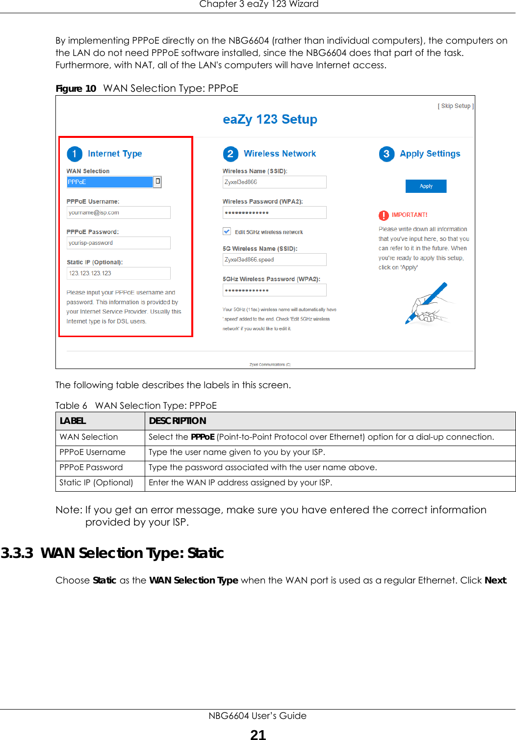  Chapter 3 eaZy 123 WizardNBG6604 User’s Guide21By implementing PPPoE directly on the NBG6604 (rather than individual computers), the computers on the LAN do not need PPPoE software installed, since the NBG6604 does that part of the task. Furthermore, with NAT, all of the LAN&apos;s computers will have Internet access.Figure 10   WAN Selection Type: PPPoE The following table describes the labels in this screen.Note: If you get an error message, make sure you have entered the correct information provided by your ISP. 3.3.3  WAN Selection Type: StaticChoose Static as the WAN Selection Type when the WAN port is used as a regular Ethernet. Click Next.Table 6   WAN Selection Type: PPPoE LABEL DESCRIPTIONWAN Selection Select the PPPoE (Point-to-Point Protocol over Ethernet) option for a dial-up connection.PPPoE Username Type the user name given to you by your ISP. PPPoE Password  Type the password associated with the user name above.Static IP (Optional) Enter the WAN IP address assigned by your ISP.