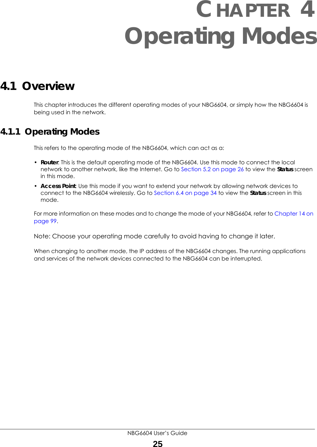 NBG6604 User’s Guide25CHAPTER 4 Operating Modes4.1  OverviewThis chapter introduces the different operating modes of your NBG6604, or simply how the NBG6604 is being used in the network. 4.1.1  Operating ModesThis refers to the operating mode of the NBG6604, which can act as a:•Router: This is the default operating mode of the NBG6604. Use this mode to connect the local network to another network, like the Internet. Go to Section 5.2 on page 26 to view the Status screen in this mode.•Access Point: Use this mode if you want to extend your network by allowing network devices to connect to the NBG6604 wirelessly. Go to Section 6.4 on page 34 to view the Status screen in this mode.For more information on these modes and to change the mode of your NBG6604, refer to Chapter 14 on page 99.Note: Choose your operating mode carefully to avoid having to change it later.When changing to another mode, the IP address of the NBG6604 changes. The running applications and services of the network devices connected to the NBG6604 can be interrupted. 
