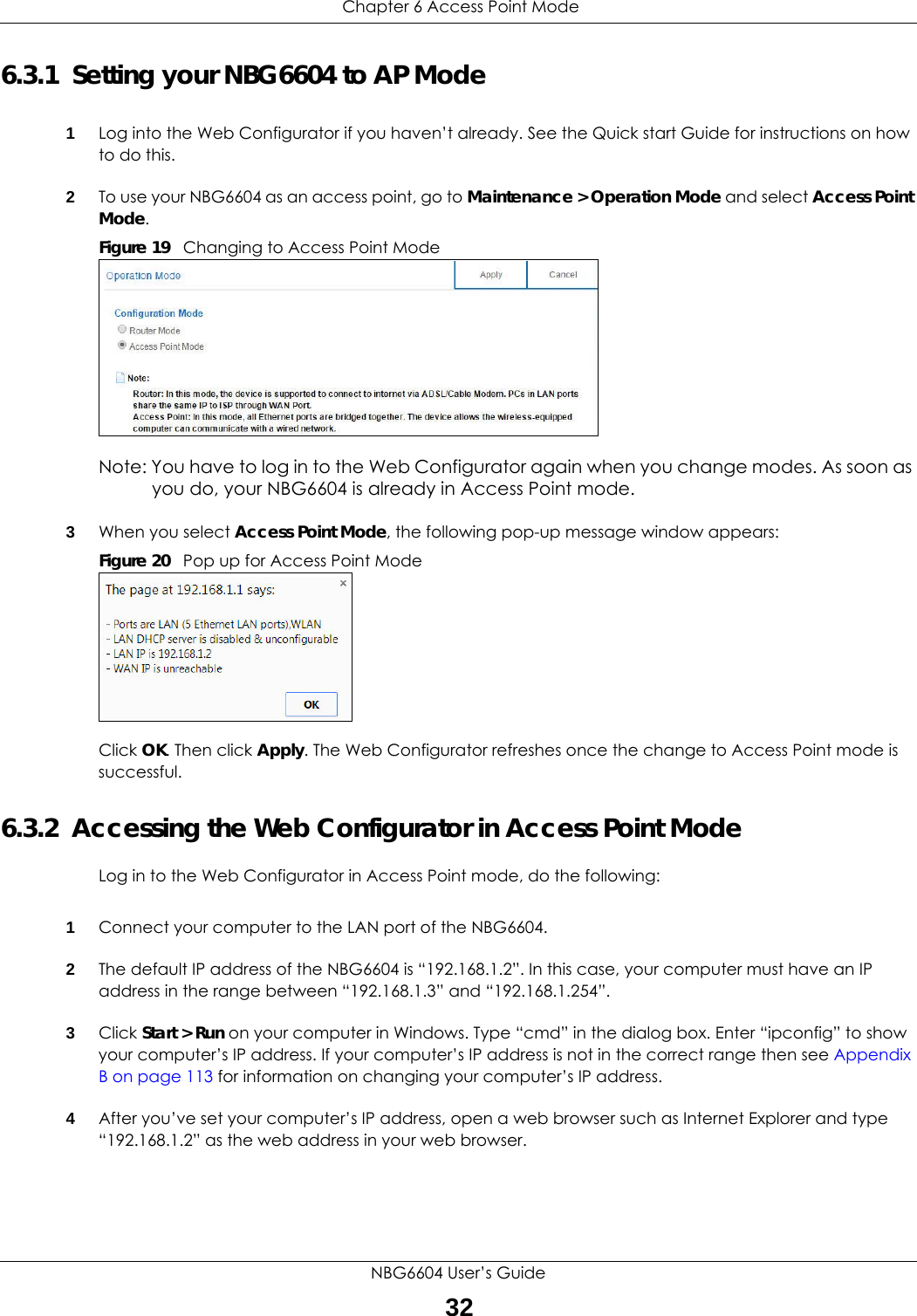  Chapter 6 Access Point ModeNBG6604 User’s Guide326.3.1  Setting your NBG6604 to AP Mode1Log into the Web Configurator if you haven’t already. See the Quick start Guide for instructions on how to do this.2To use your NBG6604 as an access point, go to Maintenance &gt; Operation Mode and select Access Point Mode. Figure 19   Changing to Access Point ModeNote: You have to log in to the Web Configurator again when you change modes. As soon as you do, your NBG6604 is already in Access Point mode.3When you select Access Point Mode, the following pop-up message window appears:Figure 20   Pop up for Access Point Mode Click OK. Then click Apply. The Web Configurator refreshes once the change to Access Point mode is successful.6.3.2  Accessing the Web Configurator in Access Point ModeLog in to the Web Configurator in Access Point mode, do the following:1Connect your computer to the LAN port of the NBG6604. 2The default IP address of the NBG6604 is “192.168.1.2”. In this case, your computer must have an IP address in the range between “192.168.1.3” and “192.168.1.254”.3Click Start &gt; Run on your computer in Windows. Type “cmd” in the dialog box. Enter “ipconfig” to show your computer’s IP address. If your computer’s IP address is not in the correct range then see Appendix B on page 113 for information on changing your computer’s IP address.4After you’ve set your computer’s IP address, open a web browser such as Internet Explorer and type “192.168.1.2” as the web address in your web browser.