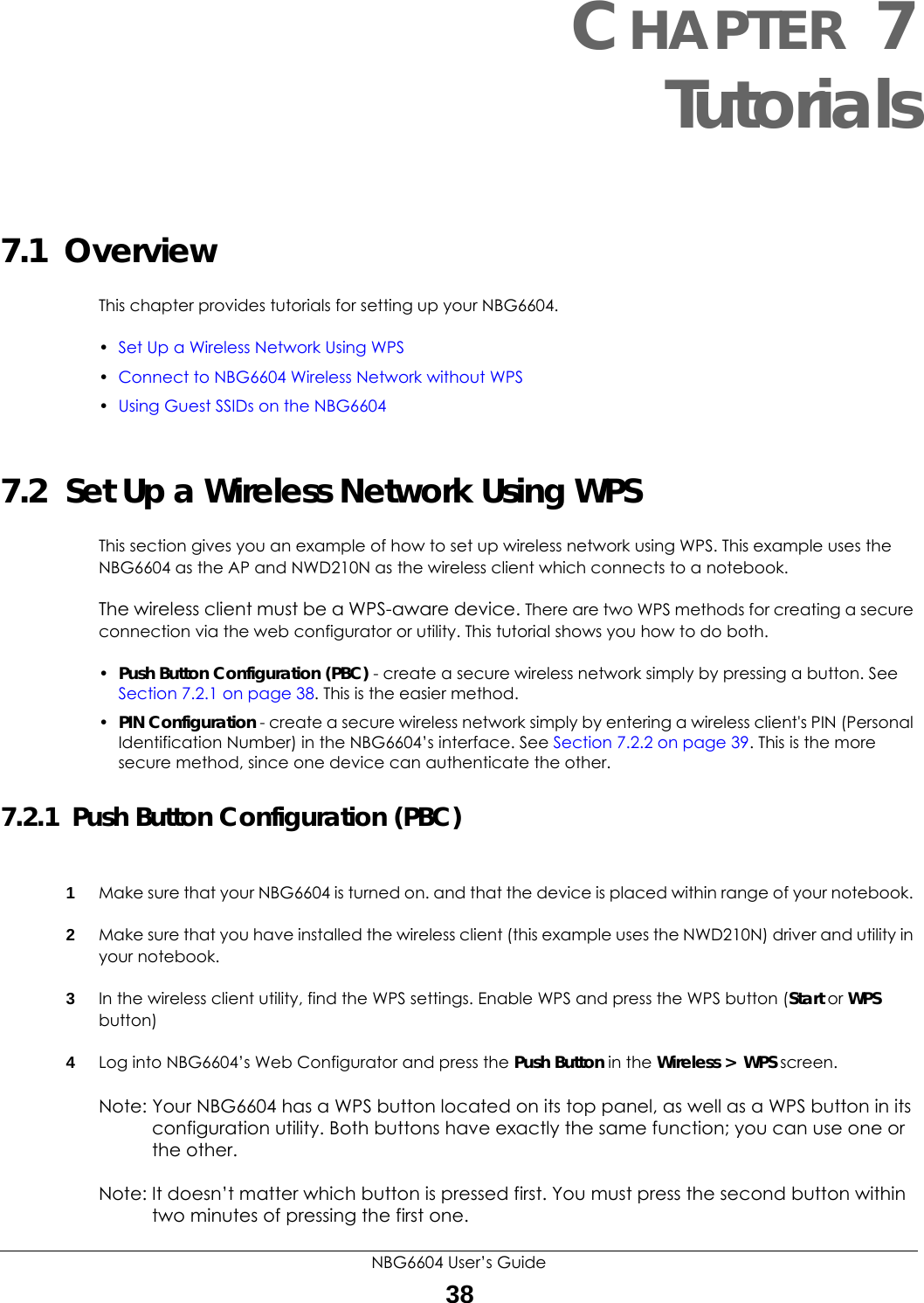 NBG6604 User’s Guide38CHAPTER 7 Tutorials7.1  OverviewThis chapter provides tutorials for setting up your NBG6604.•Set Up a Wireless Network Using WPS•Connect to NBG6604 Wireless Network without WPS•Using Guest SSIDs on the NBG66047.2  Set Up a Wireless Network Using WPSThis section gives you an example of how to set up wireless network using WPS. This example uses the NBG6604 as the AP and NWD210N as the wireless client which connects to a notebook. The wireless client must be a WPS-aware device. There are two WPS methods for creating a secure connection via the web configurator or utility. This tutorial shows you how to do both.•Push Button Configuration (PBC) - create a secure wireless network simply by pressing a button. See Section 7.2.1 on page 38. This is the easier method.•PIN Configuration - create a secure wireless network simply by entering a wireless client&apos;s PIN (Personal Identification Number) in the NBG6604’s interface. See Section 7.2.2 on page 39. This is the more secure method, since one device can authenticate the other.7.2.1  Push Button Configuration (PBC)1Make sure that your NBG6604 is turned on. and that the device is placed within range of your notebook. 2Make sure that you have installed the wireless client (this example uses the NWD210N) driver and utility in your notebook.3In the wireless client utility, find the WPS settings. Enable WPS and press the WPS button (Start or WPS button)4Log into NBG6604’s Web Configurator and press the Push Button in the Wireless &gt;  WPS screen. Note: Your NBG6604 has a WPS button located on its top panel, as well as a WPS button in its configuration utility. Both buttons have exactly the same function; you can use one or the other.Note: It doesn’t matter which button is pressed first. You must press the second button within two minutes of pressing the first one. 