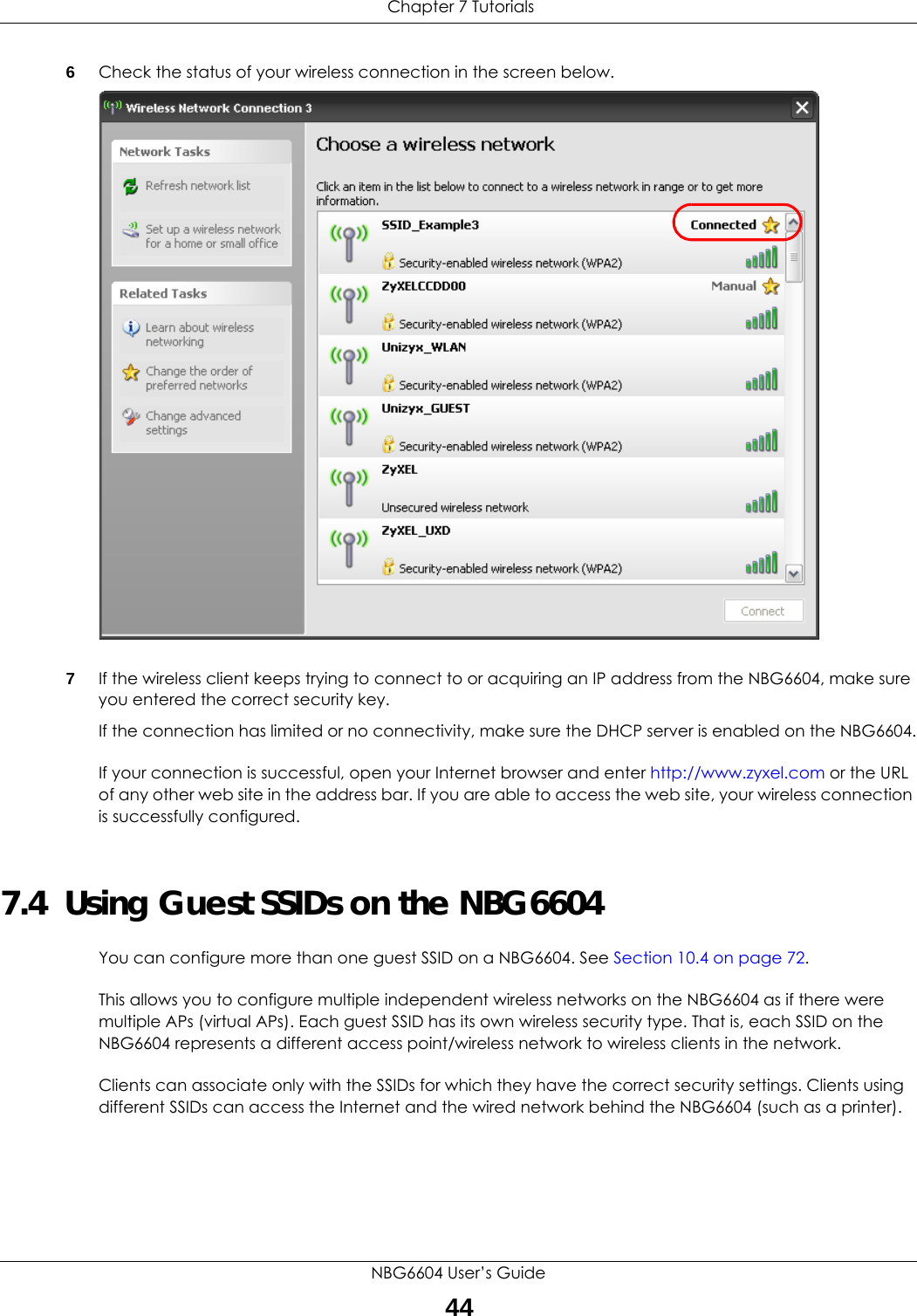  Chapter 7 TutorialsNBG6604 User’s Guide446Check the status of your wireless connection in the screen below.  7If the wireless client keeps trying to connect to or acquiring an IP address from the NBG6604, make sure you entered the correct security key.If the connection has limited or no connectivity, make sure the DHCP server is enabled on the NBG6604.If your connection is successful, open your Internet browser and enter http://www.zyxel.com or the URL of any other web site in the address bar. If you are able to access the web site, your wireless connection is successfully configured.7.4  Using Guest SSIDs on the NBG6604You can configure more than one guest SSID on a NBG6604. See Section 10.4 on page 72. This allows you to configure multiple independent wireless networks on the NBG6604 as if there were multiple APs (virtual APs). Each guest SSID has its own wireless security type. That is, each SSID on the NBG6604 represents a different access point/wireless network to wireless clients in the network. Clients can associate only with the SSIDs for which they have the correct security settings. Clients using different SSIDs can access the Internet and the wired network behind the NBG6604 (such as a printer).