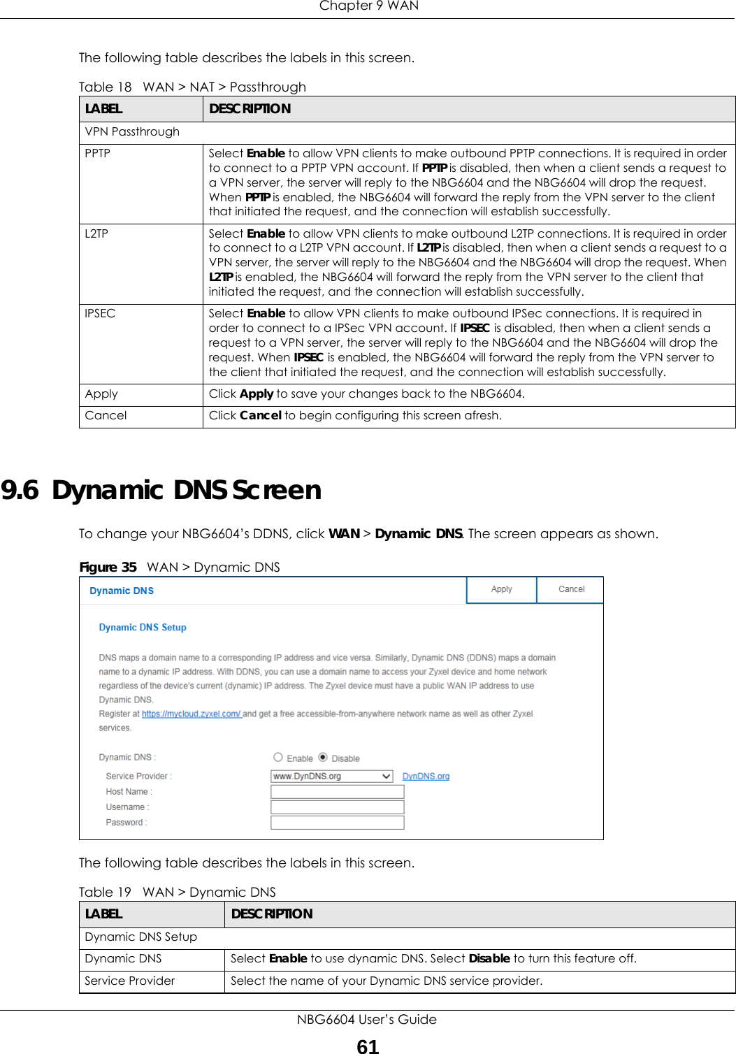  Chapter 9 WANNBG6604 User’s Guide61The following table describes the labels in this screen.9.6  Dynamic DNS ScreenTo change your NBG6604’s DDNS, click WAN &gt; Dynamic DNS. The screen appears as shown.Figure 35   WAN &gt; Dynamic DNS The following table describes the labels in this screen.Table 18   WAN &gt; NAT &gt; Passthrough LABEL DESCRIPTIONVPN Passthrough PPTP Select Enable to allow VPN clients to make outbound PPTP connections. It is required in order to connect to a PPTP VPN account. If PPTP is disabled, then when a client sends a request to a VPN server, the server will reply to the NBG6604 and the NBG6604 will drop the request. When PPTP is enabled, the NBG6604 will forward the reply from the VPN server to the client that initiated the request, and the connection will establish successfully.L2TP Select Enable to allow VPN clients to make outbound L2TP connections. It is required in order to connect to a L2TP VPN account. If L2TP is disabled, then when a client sends a request to a VPN server, the server will reply to the NBG6604 and the NBG6604 will drop the request. When L2TP is enabled, the NBG6604 will forward the reply from the VPN server to the client that initiated the request, and the connection will establish successfully.IPSEC Select Enable to allow VPN clients to make outbound IPSec connections. It is required in order to connect to a IPSec VPN account. If IPSEC is disabled, then when a client sends a request to a VPN server, the server will reply to the NBG6604 and the NBG6604 will drop the request. When IPSEC is enabled, the NBG6604 will forward the reply from the VPN server to the client that initiated the request, and the connection will establish successfully.Apply Click Apply to save your changes back to the NBG6604.Cancel Click Cancel to begin configuring this screen afresh.Table 19   WAN &gt; Dynamic DNS LABEL DESCRIPTIONDynamic DNS SetupDynamic DNS Select Enable to use dynamic DNS. Select Disable to turn this feature off.Service Provider Select the name of your Dynamic DNS service provider.