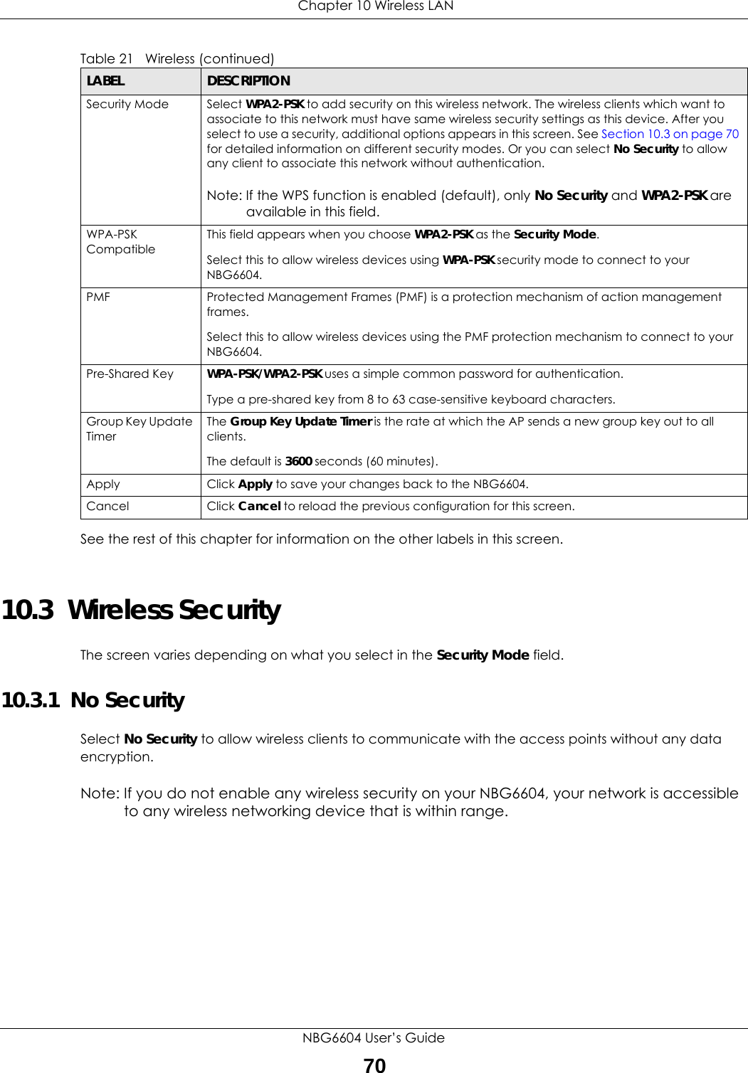  Chapter 10 Wireless LANNBG6604 User’s Guide70See the rest of this chapter for information on the other labels in this screen. 10.3  Wireless SecurityThe screen varies depending on what you select in the Security Mode field.10.3.1  No SecuritySelect No Security to allow wireless clients to communicate with the access points without any data encryption.Note: If you do not enable any wireless security on your NBG6604, your network is accessible to any wireless networking device that is within range.Security Mode Select WPA2-PSK to add security on this wireless network. The wireless clients which want to associate to this network must have same wireless security settings as this device. After you select to use a security, additional options appears in this screen. See Section 10.3 on page 70 for detailed information on different security modes. Or you can select No Security to allow any client to associate this network without authentication.Note: If the WPS function is enabled (default), only No Security and WPA2-PSK are available in this field.WPA-PSK CompatibleThis field appears when you choose WPA2-PSK as the Security Mode.Select this to allow wireless devices using WPA-PSK security mode to connect to your NBG6604.PMF Protected Management Frames (PMF) is a protection mechanism of action management frames.Select this to allow wireless devices using the PMF protection mechanism to connect to your NBG6604.Pre-Shared Key WPA-PSK/WPA2-PSK uses a simple common password for authentication.Type a pre-shared key from 8 to 63 case-sensitive keyboard characters.Group Key Update TimerThe Group Key Update Timer is the rate at which the AP sends a new group key out to all clients. The default is 3600 seconds (60 minutes).Apply Click Apply to save your changes back to the NBG6604.Cancel Click Cancel to reload the previous configuration for this screen.Table 21   Wireless (continued) LABEL DESCRIPTION