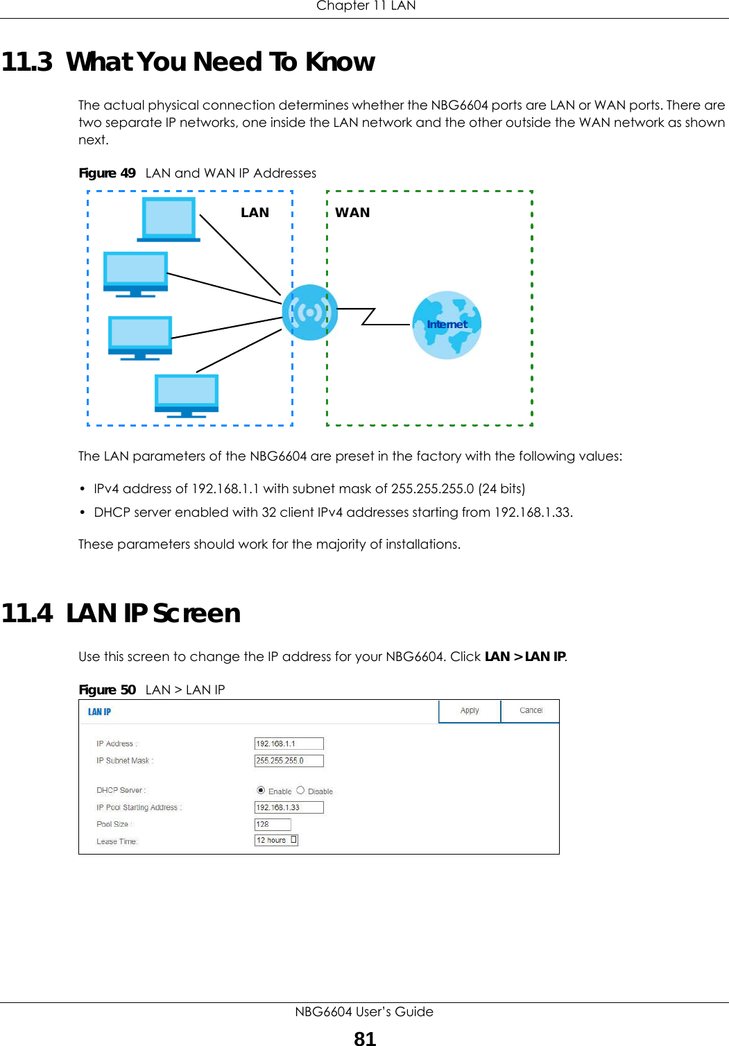  Chapter 11 LANNBG6604 User’s Guide8111.3  What You Need To KnowThe actual physical connection determines whether the NBG6604 ports are LAN or WAN ports. There are two separate IP networks, one inside the LAN network and the other outside the WAN network as shown next.Figure 49   LAN and WAN IP AddressesThe LAN parameters of the NBG6604 are preset in the factory with the following values:• IPv4 address of 192.168.1.1 with subnet mask of 255.255.255.0 (24 bits)• DHCP server enabled with 32 client IPv4 addresses starting from 192.168.1.33. These parameters should work for the majority of installations.11.4  LAN IP ScreenUse this screen to change the IP address for your NBG6604. Click LAN &gt; LAN IP.Figure 50   LAN &gt; LAN IP LAN WANInternet