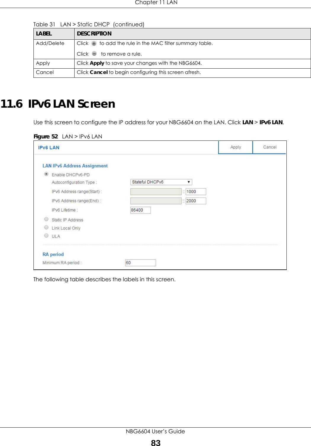  Chapter 11 LANNBG6604 User’s Guide8311.6  IPv6 LAN ScreenUse this screen to configure the IP address for your NBG6604 on the LAN. Click LAN &gt; IPv6 LAN.Figure 52   LAN &gt; IPv6 LAN The following table describes the labels in this screen.Add/Delete Click   to add the rule in the MAC filter summary table.Click   to remove a rule.Apply Click Apply to save your changes with the NBG6604.Cancel Click Cancel to begin configuring this screen afresh.Table 31   LAN &gt; Static DHCP  (continued)LABEL DESCRIPTION