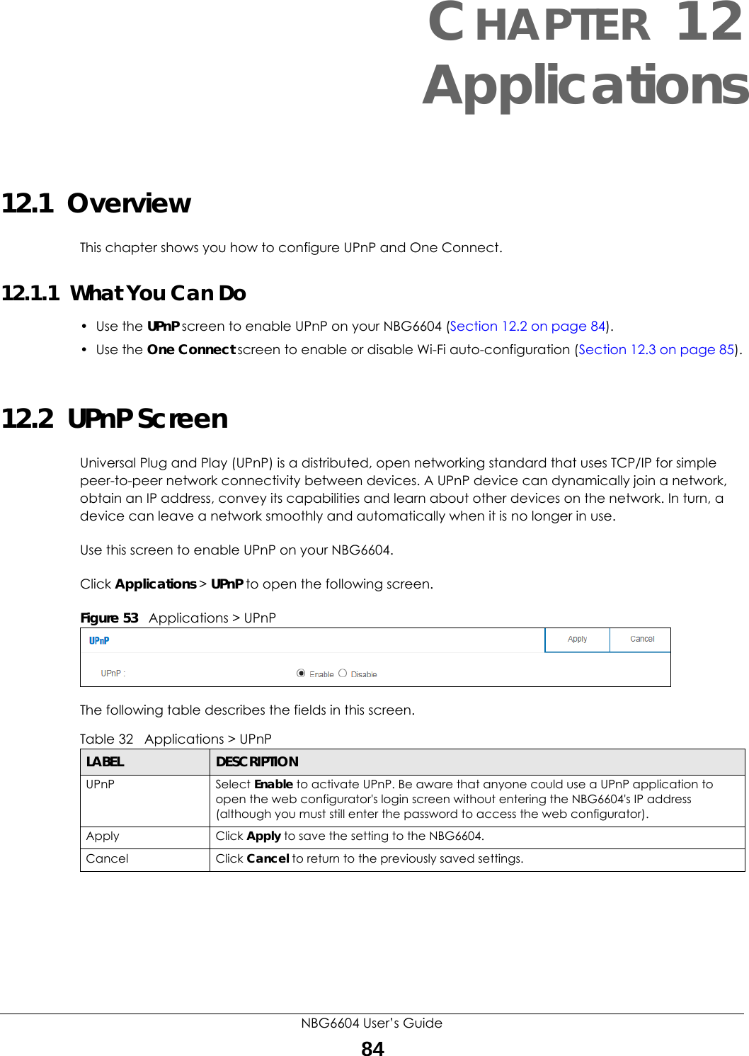 NBG6604 User’s Guide84CHAPTER 12 Applications12.1  OverviewThis chapter shows you how to configure UPnP and One Connect.12.1.1  What You Can Do• Use the UPnP screen to enable UPnP on your NBG6604 (Section 12.2 on page 84).• Use the One Connect screen to enable or disable Wi-Fi auto-configuration (Section 12.3 on page 85).12.2  UPnP ScreenUniversal Plug and Play (UPnP) is a distributed, open networking standard that uses TCP/IP for simple peer-to-peer network connectivity between devices. A UPnP device can dynamically join a network, obtain an IP address, convey its capabilities and learn about other devices on the network. In turn, a device can leave a network smoothly and automatically when it is no longer in use.Use this screen to enable UPnP on your NBG6604.Click Applications &gt; UPnP to open the following screen. Figure 53   Applications &gt; UPnPThe following table describes the fields in this screen.Table 32   Applications &gt; UPnP LABEL DESCRIPTIONUPnP Select Enable to activate UPnP. Be aware that anyone could use a UPnP application to open the web configurator&apos;s login screen without entering the NBG6604&apos;s IP address (although you must still enter the password to access the web configurator).Apply Click Apply to save the setting to the NBG6604.Cancel Click Cancel to return to the previously saved settings.