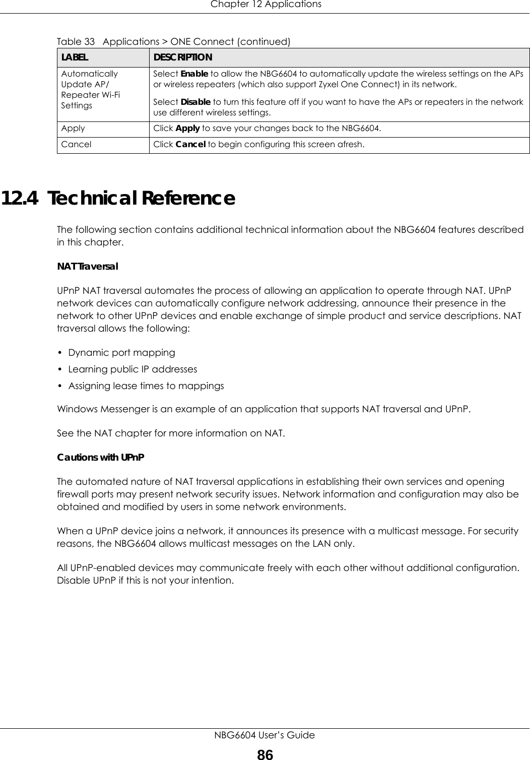  Chapter 12 ApplicationsNBG6604 User’s Guide8612.4  Technical ReferenceThe following section contains additional technical information about the NBG6604 features described in this chapter.NAT TraversalUPnP NAT traversal automates the process of allowing an application to operate through NAT. UPnP network devices can automatically configure network addressing, announce their presence in the network to other UPnP devices and enable exchange of simple product and service descriptions. NAT traversal allows the following:• Dynamic port mapping• Learning public IP addresses• Assigning lease times to mappingsWindows Messenger is an example of an application that supports NAT traversal and UPnP. See the NAT chapter for more information on NAT.Cautions with UPnPThe automated nature of NAT traversal applications in establishing their own services and opening firewall ports may present network security issues. Network information and configuration may also be obtained and modified by users in some network environments. When a UPnP device joins a network, it announces its presence with a multicast message. For security reasons, the NBG6604 allows multicast messages on the LAN only.All UPnP-enabled devices may communicate freely with each other without additional configuration. Disable UPnP if this is not your intention. Automatically Update AP/Repeater Wi-Fi SettingsSelect Enable to allow the NBG6604 to automatically update the wireless settings on the APs or wireless repeaters (which also support Zyxel One Connect) in its network. Select Disable to turn this feature off if you want to have the APs or repeaters in the network use different wireless settings.Apply Click Apply to save your changes back to the NBG6604.Cancel Click Cancel to begin configuring this screen afresh.Table 33   Applications &gt; ONE Connect (continued)LABEL DESCRIPTION