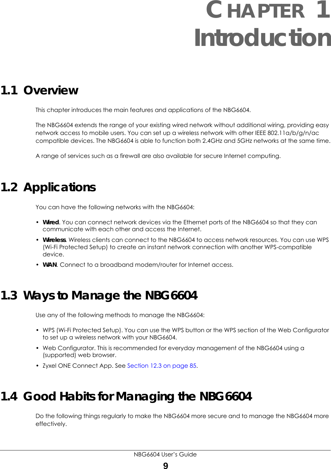 NBG6604 User’s Guide9CHAPTER 1 Introduction1.1  OverviewThis chapter introduces the main features and applications of the NBG6604.The NBG6604 extends the range of your existing wired network without additional wiring, providing easy network access to mobile users. You can set up a wireless network with other IEEE 802.11a/b/g/n/ac compatible devices. The NBG6604 is able to function both 2.4GHz and 5GHz networks at the same time.A range of services such as a firewall are also available for secure Internet computing. 1.2  ApplicationsYou can have the following networks with the NBG6604:•Wired. You can connect network devices via the Ethernet ports of the NBG6604 so that they can communicate with each other and access the Internet.•Wireless. Wireless clients can connect to the NBG6604 to access network resources. You can use WPS (Wi-Fi Protected Setup) to create an instant network connection with another WPS-compatible device.•WAN. Connect to a broadband modem/router for Internet access.1.3  Ways to Manage the NBG6604Use any of the following methods to manage the NBG6604:• WPS (Wi-Fi Protected Setup). You can use the WPS button or the WPS section of the Web Configurator to set up a wireless network with your NBG6604.• Web Configurator. This is recommended for everyday management of the NBG6604 using a (supported) web browser.• Zyxel ONE Connect App. See Section 12.3 on page 85.1.4  Good Habits for Managing the NBG6604Do the following things regularly to make the NBG6604 more secure and to manage the NBG6604 more effectively.