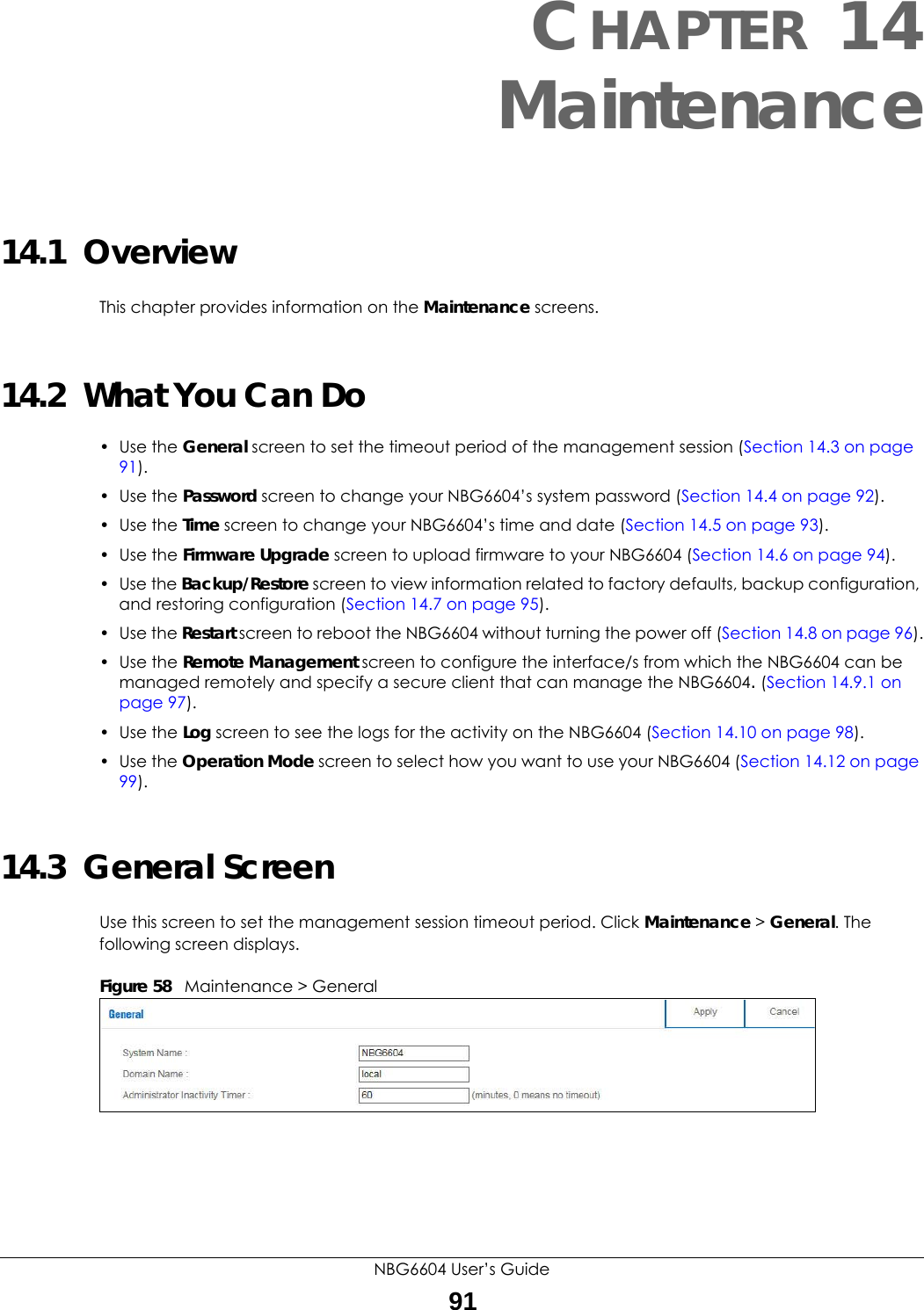 NBG6604 User’s Guide91CHAPTER 14 Maintenance14.1  OverviewThis chapter provides information on the Maintenance screens. 14.2  What You Can Do• Use the General screen to set the timeout period of the management session (Section 14.3 on page 91). • Use the Password screen to change your NBG6604’s system password (Section 14.4 on page 92).• Use the Time screen to change your NBG6604’s time and date (Section 14.5 on page 93).• Use the Firmware Upgrade screen to upload firmware to your NBG6604 (Section 14.6 on page 94).• Use the Backup/Restore screen to view information related to factory defaults, backup configuration, and restoring configuration (Section 14.7 on page 95).• Use the Restart screen to reboot the NBG6604 without turning the power off (Section 14.8 on page 96).• Use the Remote Management screen to configure the interface/s from which the NBG6604 can be managed remotely and specify a secure client that can manage the NBG6604. (Section 14.9.1 on page 97).• Use the Log screen to see the logs for the activity on the NBG6604 (Section 14.10 on page 98).• Use the Operation Mode screen to select how you want to use your NBG6604 (Section 14.12 on page 99). 14.3  General Screen Use this screen to set the management session timeout period. Click Maintenance &gt; General. The following screen displays.Figure 58   Maintenance &gt; General 