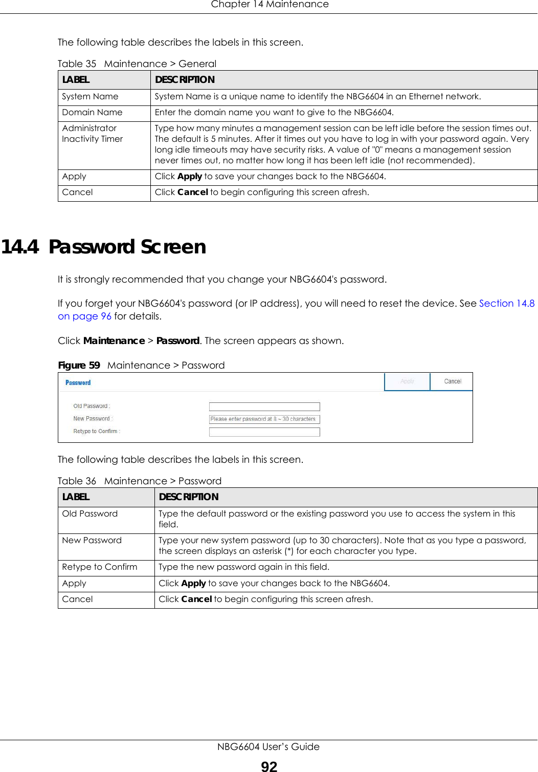  Chapter 14 MaintenanceNBG6604 User’s Guide92The following table describes the labels in this screen.14.4  Password ScreenIt is strongly recommended that you change your NBG6604&apos;s password. If you forget your NBG6604&apos;s password (or IP address), you will need to reset the device. See Section 14.8 on page 96 for details.Click Maintenance &gt; Password. The screen appears as shown.Figure 59   Maintenance &gt; Password The following table describes the labels in this screen.Table 35   Maintenance &gt; General LABEL DESCRIPTIONSystem Name System Name is a unique name to identify the NBG6604 in an Ethernet network.Domain Name Enter the domain name you want to give to the NBG6604.Administrator Inactivity TimerType how many minutes a management session can be left idle before the session times out. The default is 5 minutes. After it times out you have to log in with your password again. Very long idle timeouts may have security risks. A value of &quot;0&quot; means a management session never times out, no matter how long it has been left idle (not recommended).Apply Click Apply to save your changes back to the NBG6604.Cancel Click Cancel to begin configuring this screen afresh.Table 36   Maintenance &gt; Password LABEL DESCRIPTIONOld Password Type the default password or the existing password you use to access the system in this field.New Password Type your new system password (up to 30 characters). Note that as you type a password, the screen displays an asterisk (*) for each character you type.Retype to Confirm Type the new password again in this field.Apply Click Apply to save your changes back to the NBG6604.Cancel Click Cancel to begin configuring this screen afresh.