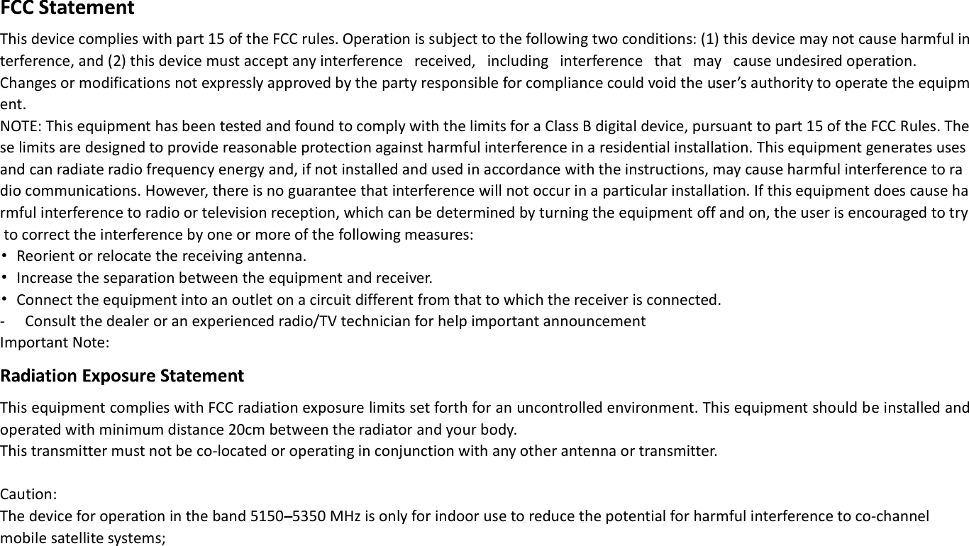 This device complies with part 15 of the FCC rules. Operation is subject to the following two conditions: (1) this device may not cause harmful interference, and (2) this device must accept any interference   received,   including   interference   that   may   cause undesired operation.  Changes or modifications not expressly approved by the party responsible for compliance could void the   authority to operate the equipment.  NOTE: This equipment has been tested and found to comply with the limits for a Class B digital device, pursuant to part 15 of the FCC Rules. These limits are designed to provide reasonable protection against harmful interference in a residential installation. This equipment generates uses and can radiate radio frequency energy and, if not installed and used in accordance with the instructions, may cause harmful interference to radio communications. However, there is no guarantee that interference will not occur in a particular installation. If this equipment does cause harmful interference to radio or television reception, which can be determined by turning the equipment off and on, the user is encouraged to try to correct the interference by one or more of the following measures:    Reorient or relocate the receiving antenna.   Increase the separation between the equipment and receiver.   Connect the equipment into an outlet on a circuit different from that to which the receiver is connected. - Consult the dealer or an experienced radio/TV technician for help important announcement  Important Note: This equipment complies with FCC radiation exposure limits set forth for an uncontrolled environment. This equipment should be installed and operated with minimum distance 20cm between the radiator and your body.   This transmitter must not be co-located or operating in conjunction with any other antenna or transmitter.  Caution: The device for operation in the band 5150 5350 MHz is only for indoor use to reduce the potential for harmful interference to co-channel mobile satellite systems;     