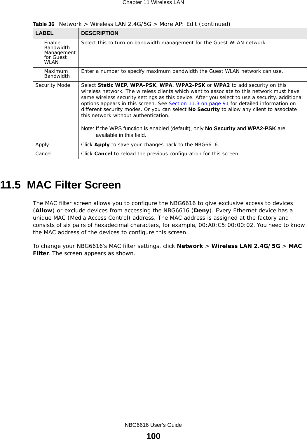 Chapter 11 Wireless LANNBG6616 User’s Guide10011.5  MAC Filter Screen The MAC filter screen allows you to configure the NBG6616 to give exclusive access to devices (Allow) or exclude devices from accessing the NBG6616 (Deny). Every Ethernet device has a unique MAC (Media Access Control) address. The MAC address is assigned at the factory and consists of six pairs of hexadecimal characters, for example, 00:A0:C5:00:00:02. You need to know the MAC address of the devices to configure this screen.To change your NBG6616’s MAC filter settings, click Network &gt; Wireless LAN 2.4G/5G &gt; MAC Filter. The screen appears as shown.Enable Bandwidth Management for Guest WLAN Select this to turn on bandwidth management for the Guest WLAN network.Maximum Bandwidth  Enter a number to specify maximum bandwidth the Guest WLAN network can use.Security Mode Select Static WEP, WPA-PSK, WPA, WPA2-PSK or WPA2 to add security on this wireless network. The wireless clients which want to associate to this network must have same wireless security settings as this device. After you select to use a security, additional options appears in this screen. See Section 11.3 on page 91 for detailed information on different security modes. Or you can select No Security to allow any client to associate this network without authentication.Note: If the WPS function is enabled (default), only No Security and WPA2-PSK are available in this field.Apply Click Apply to save your changes back to the NBG6616.Cancel Click Cancel to reload the previous configuration for this screen.Table 36   Network &gt; Wireless LAN 2.4G/5G &gt; More AP: Edit (continued)LABEL DESCRIPTION