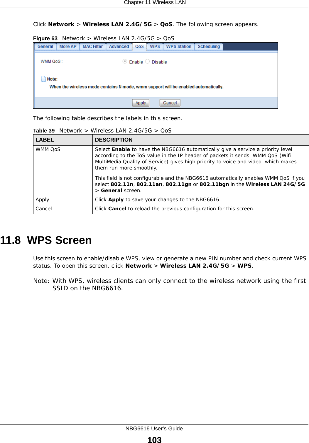 Chapter 11 Wireless LANNBG6616 User’s Guide103Click Network &gt; Wireless LAN 2.4G/5G &gt; QoS. The following screen appears.Figure 63   Network &gt; Wireless LAN 2.4G/5G &gt; QoS The following table describes the labels in this screen. 11.8  WPS ScreenUse this screen to enable/disable WPS, view or generate a new PIN number and check current WPS status. To open this screen, click Network &gt; Wireless LAN 2.4G/5G &gt; WPS.Note: With WPS, wireless clients can only connect to the wireless network using the first SSID on the NBG6616.Table 39   Network &gt; Wireless LAN 2.4G/5G &gt; QoSLABEL DESCRIPTIONWMM QoS Select Enable to have the NBG6616 automatically give a service a priority level according to the ToS value in the IP header of packets it sends. WMM QoS (Wifi MultiMedia Quality of Service) gives high priority to voice and video, which makes them run more smoothly.This field is not configurable and the NBG6616 automatically enables WMM QoS if you select 802.11n, 802.11an, 802.11gn or 802.11bgn in the Wireless LAN 24G/5G &gt; General screen.Apply Click Apply to save your changes to the NBG6616.Cancel Click Cancel to reload the previous configuration for this screen.