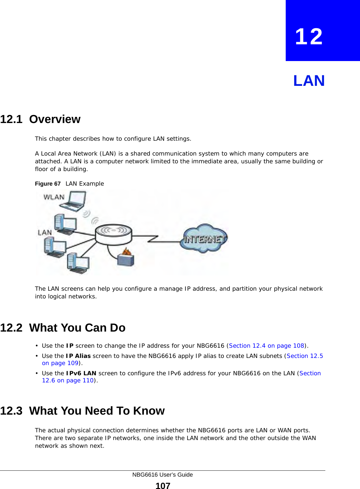 NBG6616 User’s Guide107CHAPTER   12LAN12.1  OverviewThis chapter describes how to configure LAN settings.A Local Area Network (LAN) is a shared communication system to which many computers are attached. A LAN is a computer network limited to the immediate area, usually the same building or floor of a building. Figure 67   LAN ExampleThe LAN screens can help you configure a manage IP address, and partition your physical network into logical networks.12.2  What You Can Do•Use the IP screen to change the IP address for your NBG6616 (Section 12.4 on page 108).•Use the IP Alias screen to have the NBG6616 apply IP alias to create LAN subnets (Section 12.5 on page 109).•Use the IPv6 LAN screen to configure the IPv6 address for your NBG6616 on the LAN (Section 12.6 on page 110).12.3  What You Need To KnowThe actual physical connection determines whether the NBG6616 ports are LAN or WAN ports. There are two separate IP networks, one inside the LAN network and the other outside the WAN network as shown next.