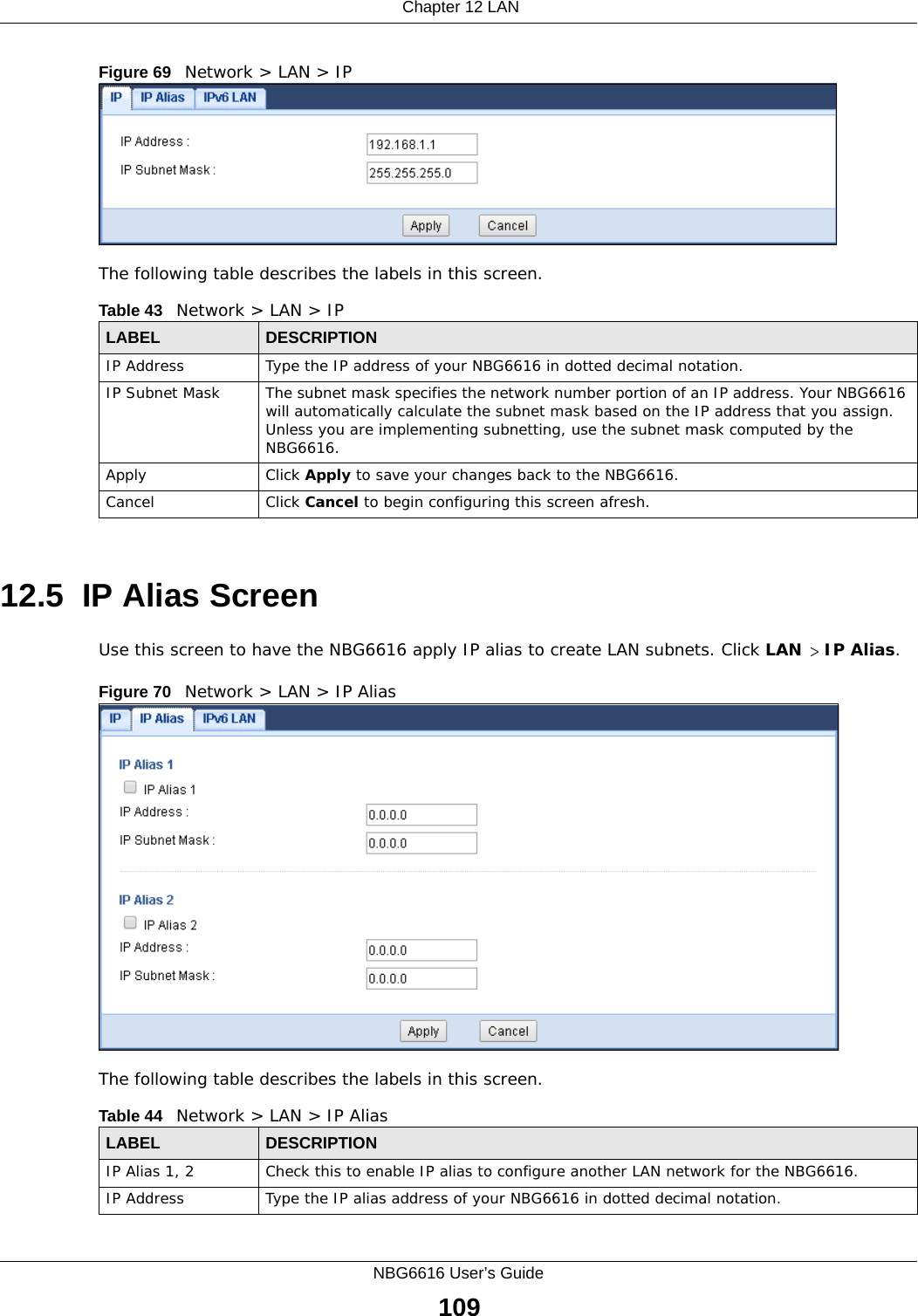  Chapter 12 LANNBG6616 User’s Guide109Figure 69   Network &gt; LAN &gt; IP The following table describes the labels in this screen.12.5  IP Alias ScreenUse this screen to have the NBG6616 apply IP alias to create LAN subnets. Click LAN &gt; IP Alias.Figure 70   Network &gt; LAN &gt; IP Alias The following table describes the labels in this screen.Table 43   Network &gt; LAN &gt; IPLABEL DESCRIPTIONIP Address Type the IP address of your NBG6616 in dotted decimal notation.IP Subnet Mask The subnet mask specifies the network number portion of an IP address. Your NBG6616 will automatically calculate the subnet mask based on the IP address that you assign. Unless you are implementing subnetting, use the subnet mask computed by the NBG6616.Apply Click Apply to save your changes back to the NBG6616.Cancel Click Cancel to begin configuring this screen afresh.Table 44   Network &gt; LAN &gt; IP AliasLABEL DESCRIPTIONIP Alias 1, 2 Check this to enable IP alias to configure another LAN network for the NBG6616.IP Address Type the IP alias address of your NBG6616 in dotted decimal notation.