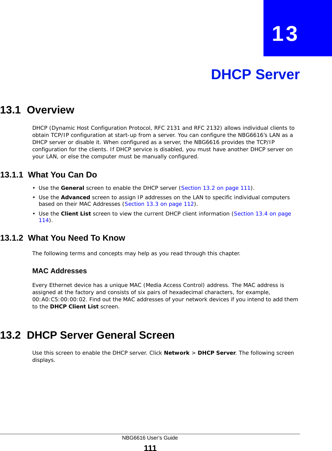 NBG6616 User’s Guide111CHAPTER   13DHCP Server13.1  OverviewDHCP (Dynamic Host Configuration Protocol, RFC 2131 and RFC 2132) allows individual clients to obtain TCP/IP configuration at start-up from a server. You can configure the NBG6616’s LAN as a DHCP server or disable it. When configured as a server, the NBG6616 provides the TCP/IP configuration for the clients. If DHCP service is disabled, you must have another DHCP server on your LAN, or else the computer must be manually configured.13.1.1  What You Can Do•Use the General screen to enable the DHCP server (Section 13.2 on page 111).•Use the Advanced screen to assign IP addresses on the LAN to specific individual computers based on their MAC Addresses (Section 13.3 on page 112).•Use the Client List screen to view the current DHCP client information (Section 13.4 on page 114). 13.1.2  What You Need To KnowThe following terms and concepts may help as you read through this chapter.MAC AddressesEvery Ethernet device has a unique MAC (Media Access Control) address. The MAC address is assigned at the factory and consists of six pairs of hexadecimal characters, for example, 00:A0:C5:00:00:02. Find out the MAC addresses of your network devices if you intend to add them to the DHCP Client List screen.13.2  DHCP Server General ScreenUse this screen to enable the DHCP server. Click Network &gt; DHCP Server. The following screen displays.
