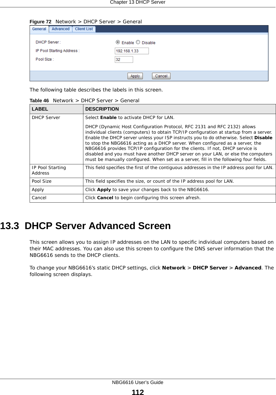 Chapter 13 DHCP ServerNBG6616 User’s Guide112Figure 72   Network &gt; DHCP Server &gt; General   The following table describes the labels in this screen.13.3  DHCP Server Advanced Screen    This screen allows you to assign IP addresses on the LAN to specific individual computers based on their MAC addresses. You can also use this screen to configure the DNS server information that the NBG6616 sends to the DHCP clients.To change your NBG6616’s static DHCP settings, click Network &gt; DHCP Server &gt; Advanced. The following screen displays.Table 46   Network &gt; DHCP Server &gt; General  LABEL DESCRIPTIONDHCP Server Select Enable to activate DHCP for LAN.DHCP (Dynamic Host Configuration Protocol, RFC 2131 and RFC 2132) allows individual clients (computers) to obtain TCP/IP configuration at startup from a server. Enable the DHCP server unless your ISP instructs you to do otherwise. Select Disable to stop the NBG6616 acting as a DHCP server. When configured as a server, the NBG6616 provides TCP/IP configuration for the clients. If not, DHCP service is disabled and you must have another DHCP server on your LAN, or else the computers must be manually configured. When set as a server, fill in the following four fields.IP Pool Starting Address This field specifies the first of the contiguous addresses in the IP address pool for LAN.Pool Size This field specifies the size, or count of the IP address pool for LAN.Apply Click Apply to save your changes back to the NBG6616.Cancel Click Cancel to begin configuring this screen afresh.