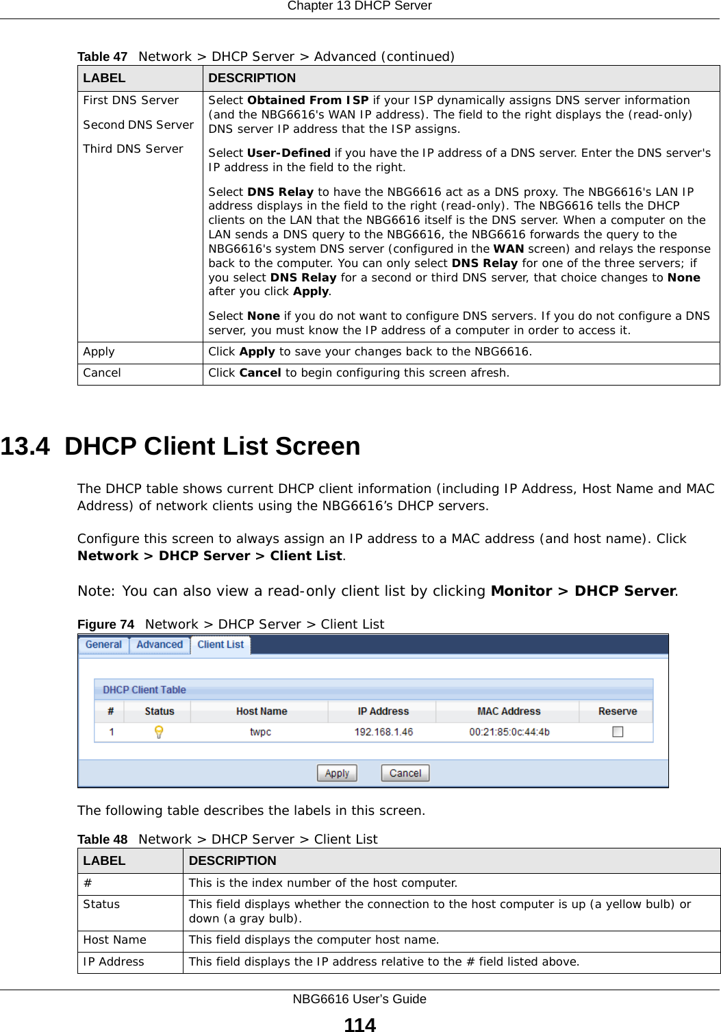 Chapter 13 DHCP ServerNBG6616 User’s Guide11413.4  DHCP Client List ScreenThe DHCP table shows current DHCP client information (including IP Address, Host Name and MAC Address) of network clients using the NBG6616’s DHCP servers.Configure this screen to always assign an IP address to a MAC address (and host name). Click Network &gt; DHCP Server &gt; Client List. Note: You can also view a read-only client list by clicking Monitor &gt; DHCP Server. Figure 74   Network &gt; DHCP Server &gt; Client ListThe following table describes the labels in this screen.First DNS ServerSecond DNS Server Third DNS ServerSelect Obtained From ISP if your ISP dynamically assigns DNS server information (and the NBG6616&apos;s WAN IP address). The field to the right displays the (read-only) DNS server IP address that the ISP assigns. Select User-Defined if you have the IP address of a DNS server. Enter the DNS server&apos;s IP address in the field to the right.  Select DNS Relay to have the NBG6616 act as a DNS proxy. The NBG6616&apos;s LAN IP address displays in the field to the right (read-only). The NBG6616 tells the DHCP clients on the LAN that the NBG6616 itself is the DNS server. When a computer on the LAN sends a DNS query to the NBG6616, the NBG6616 forwards the query to the NBG6616&apos;s system DNS server (configured in the WAN screen) and relays the response back to the computer. You can only select DNS Relay for one of the three servers; if you select DNS Relay for a second or third DNS server, that choice changes to None after you click Apply. Select None if you do not want to configure DNS servers. If you do not configure a DNS server, you must know the IP address of a computer in order to access it.Apply Click Apply to save your changes back to the NBG6616.Cancel Click Cancel to begin configuring this screen afresh.Table 47   Network &gt; DHCP Server &gt; Advanced (continued)LABEL DESCRIPTIONTable 48   Network &gt; DHCP Server &gt; Client ListLABEL  DESCRIPTION#  This is the index number of the host computer.Status This field displays whether the connection to the host computer is up (a yellow bulb) or down (a gray bulb).Host Name This field displays the computer host name.IP Address This field displays the IP address relative to the # field listed above.