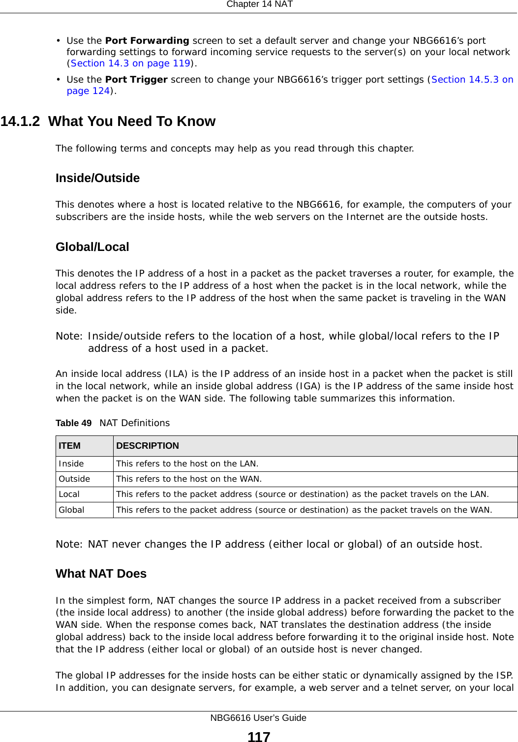  Chapter 14 NATNBG6616 User’s Guide117•Use the Port Forwarding screen to set a default server and change your NBG6616’s port forwarding settings to forward incoming service requests to the server(s) on your local network (Section 14.3 on page 119).•Use the Port Trigger screen to change your NBG6616’s trigger port settings (Section 14.5.3 on page 124).14.1.2  What You Need To KnowThe following terms and concepts may help as you read through this chapter.Inside/OutsideThis denotes where a host is located relative to the NBG6616, for example, the computers of your subscribers are the inside hosts, while the web servers on the Internet are the outside hosts. Global/Local This denotes the IP address of a host in a packet as the packet traverses a router, for example, the local address refers to the IP address of a host when the packet is in the local network, while the global address refers to the IP address of the host when the same packet is traveling in the WAN side. Note: Inside/outside refers to the location of a host, while global/local refers to the IP address of a host used in a packet. An inside local address (ILA) is the IP address of an inside host in a packet when the packet is still in the local network, while an inside global address (IGA) is the IP address of the same inside host when the packet is on the WAN side. The following table summarizes this information.Note: NAT never changes the IP address (either local or global) of an outside host.What NAT DoesIn the simplest form, NAT changes the source IP address in a packet received from a subscriber (the inside local address) to another (the inside global address) before forwarding the packet to the WAN side. When the response comes back, NAT translates the destination address (the inside global address) back to the inside local address before forwarding it to the original inside host. Note that the IP address (either local or global) of an outside host is never changed.The global IP addresses for the inside hosts can be either static or dynamically assigned by the ISP. In addition, you can designate servers, for example, a web server and a telnet server, on your local Table 49   NAT DefinitionsITEM DESCRIPTIONInside This refers to the host on the LAN.Outside This refers to the host on the WAN.Local This refers to the packet address (source or destination) as the packet travels on the LAN.Global This refers to the packet address (source or destination) as the packet travels on the WAN.