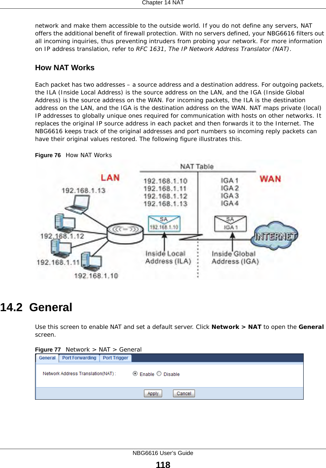 Chapter 14 NATNBG6616 User’s Guide118network and make them accessible to the outside world. If you do not define any servers, NAT offers the additional benefit of firewall protection. With no servers defined, your NBG6616 filters out all incoming inquiries, thus preventing intruders from probing your network. For more information on IP address translation, refer to RFC 1631, The IP Network Address Translator (NAT).How NAT WorksEach packet has two addresses – a source address and a destination address. For outgoing packets, the ILA (Inside Local Address) is the source address on the LAN, and the IGA (Inside Global Address) is the source address on the WAN. For incoming packets, the ILA is the destination address on the LAN, and the IGA is the destination address on the WAN. NAT maps private (local) IP addresses to globally unique ones required for communication with hosts on other networks. It replaces the original IP source address in each packet and then forwards it to the Internet. The NBG6616 keeps track of the original addresses and port numbers so incoming reply packets can have their original values restored. The following figure illustrates this.Figure 76   How NAT Works14.2  GeneralUse this screen to enable NAT and set a default server. Click Network &gt; NAT to open the General screen.Figure 77   Network &gt; NAT &gt; General 