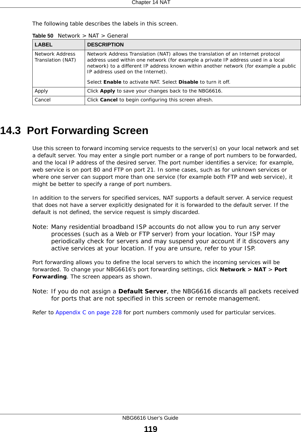  Chapter 14 NATNBG6616 User’s Guide119The following table describes the labels in this screen.14.3  Port Forwarding Screen   Use this screen to forward incoming service requests to the server(s) on your local network and set a default server. You may enter a single port number or a range of port numbers to be forwarded, and the local IP address of the desired server. The port number identifies a service; for example, web service is on port 80 and FTP on port 21. In some cases, such as for unknown services or where one server can support more than one service (for example both FTP and web service), it might be better to specify a range of port numbers.In addition to the servers for specified services, NAT supports a default server. A service request that does not have a server explicitly designated for it is forwarded to the default server. If the default is not defined, the service request is simply discarded.Note: Many residential broadband ISP accounts do not allow you to run any server processes (such as a Web or FTP server) from your location. Your ISP may periodically check for servers and may suspend your account if it discovers any active services at your location. If you are unsure, refer to your ISP.Port forwarding allows you to define the local servers to which the incoming services will be forwarded. To change your NBG6616’s port forwarding settings, click Network &gt; NAT &gt; Port Forwarding. The screen appears as shown.Note: If you do not assign a Default Server, the NBG6616 discards all packets received for ports that are not specified in this screen or remote management.Refer to Appendix C on page 228 for port numbers commonly used for particular services.Table 50   Network &gt; NAT &gt; GeneralLABEL DESCRIPTIONNetwork Address Translation (NAT) Network Address Translation (NAT) allows the translation of an Internet protocol address used within one network (for example a private IP address used in a local network) to a different IP address known within another network (for example a public IP address used on the Internet). Select Enable to activate NAT. Select Disable to turn it off.Apply Click Apply to save your changes back to the NBG6616.Cancel Click Cancel to begin configuring this screen afresh.