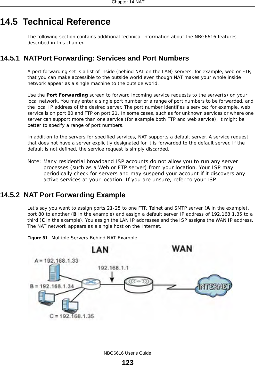  Chapter 14 NATNBG6616 User’s Guide12314.5  Technical ReferenceThe following section contains additional technical information about the NBG6616 features described in this chapter.14.5.1  NATPort Forwarding: Services and Port NumbersA port forwarding set is a list of inside (behind NAT on the LAN) servers, for example, web or FTP, that you can make accessible to the outside world even though NAT makes your whole inside network appear as a single machine to the outside world. Use the Port Forwarding screen to forward incoming service requests to the server(s) on your local network. You may enter a single port number or a range of port numbers to be forwarded, and the local IP address of the desired server. The port number identifies a service; for example, web service is on port 80 and FTP on port 21. In some cases, such as for unknown services or where one server can support more than one service (for example both FTP and web service), it might be better to specify a range of port numbers.In addition to the servers for specified services, NAT supports a default server. A service request that does not have a server explicitly designated for it is forwarded to the default server. If the default is not defined, the service request is simply discarded.Note: Many residential broadband ISP accounts do not allow you to run any server processes (such as a Web or FTP server) from your location. Your ISP may periodically check for servers and may suspend your account if it discovers any active services at your location. If you are unsure, refer to your ISP.14.5.2  NAT Port Forwarding ExampleLet&apos;s say you want to assign ports 21-25 to one FTP, Telnet and SMTP server (A in the example), port 80 to another (B in the example) and assign a default server IP address of 192.168.1.35 to a third (C in the example). You assign the LAN IP addresses and the ISP assigns the WAN IP address. The NAT network appears as a single host on the Internet.Figure 81   Multiple Servers Behind NAT Example