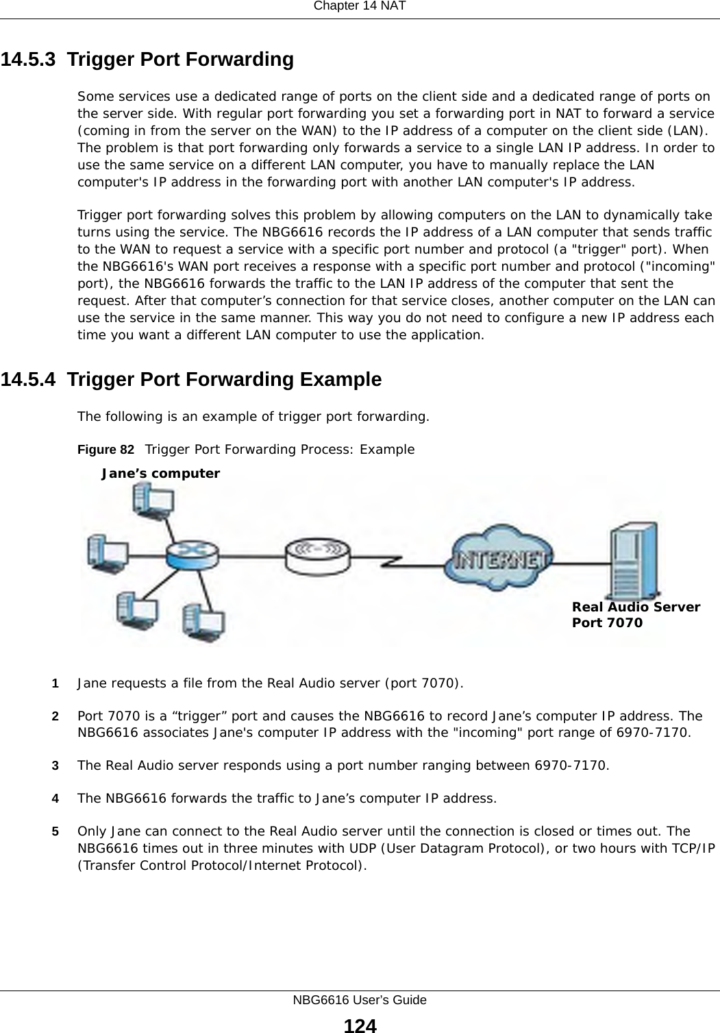 Chapter 14 NATNBG6616 User’s Guide12414.5.3  Trigger Port Forwarding Some services use a dedicated range of ports on the client side and a dedicated range of ports on the server side. With regular port forwarding you set a forwarding port in NAT to forward a service (coming in from the server on the WAN) to the IP address of a computer on the client side (LAN). The problem is that port forwarding only forwards a service to a single LAN IP address. In order to use the same service on a different LAN computer, you have to manually replace the LAN computer&apos;s IP address in the forwarding port with another LAN computer&apos;s IP address. Trigger port forwarding solves this problem by allowing computers on the LAN to dynamically take turns using the service. The NBG6616 records the IP address of a LAN computer that sends traffic to the WAN to request a service with a specific port number and protocol (a &quot;trigger&quot; port). When the NBG6616&apos;s WAN port receives a response with a specific port number and protocol (&quot;incoming&quot; port), the NBG6616 forwards the traffic to the LAN IP address of the computer that sent the request. After that computer’s connection for that service closes, another computer on the LAN can use the service in the same manner. This way you do not need to configure a new IP address each time you want a different LAN computer to use the application.14.5.4  Trigger Port Forwarding Example The following is an example of trigger port forwarding.Figure 82   Trigger Port Forwarding Process: Example1Jane requests a file from the Real Audio server (port 7070).2Port 7070 is a “trigger” port and causes the NBG6616 to record Jane’s computer IP address. The NBG6616 associates Jane&apos;s computer IP address with the &quot;incoming&quot; port range of 6970-7170.3The Real Audio server responds using a port number ranging between 6970-7170.4The NBG6616 forwards the traffic to Jane’s computer IP address. 5Only Jane can connect to the Real Audio server until the connection is closed or times out. The NBG6616 times out in three minutes with UDP (User Datagram Protocol), or two hours with TCP/IP (Transfer Control Protocol/Internet Protocol). Jane’s computerReal Audio ServerPort 7070