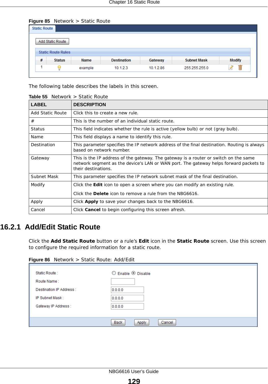  Chapter 16 Static RouteNBG6616 User’s Guide129Figure 85   Network &gt; Static RouteThe following table describes the labels in this screen. 16.2.1  Add/Edit Static Route  Click the Add Static Route button or a rule’s Edit icon in the Static Route screen. Use this screen to configure the required information for a static route. Figure 86   Network &gt; Static Route: Add/Edit Table 55   Network &gt; Static RouteLABEL DESCRIPTIONAdd Static Route Click this to create a new rule.#This is the number of an individual static route.Status This field indicates whether the rule is active (yellow bulb) or not (gray bulb).Name This field displays a name to identify this rule.Destination This parameter specifies the IP network address of the final destination. Routing is always based on network number. Gateway This is the IP address of the gateway. The gateway is a router or switch on the same network segment as the device&apos;s LAN or WAN port. The gateway helps forward packets to their destinations.Subnet Mask This parameter specifies the IP network subnet mask of the final destination.Modify Click the Edit icon to open a screen where you can modify an existing rule. Click the Delete icon to remove a rule from the NBG6616.Apply Click Apply to save your changes back to the NBG6616.Cancel Click Cancel to begin configuring this screen afresh.