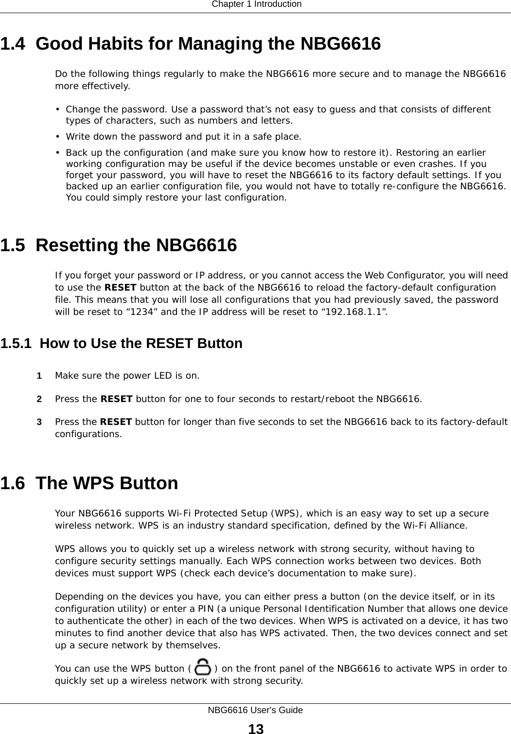  Chapter 1 IntroductionNBG6616 User’s Guide131.4  Good Habits for Managing the NBG6616Do the following things regularly to make the NBG6616 more secure and to manage the NBG6616 more effectively.• Change the password. Use a password that’s not easy to guess and that consists of different types of characters, such as numbers and letters.• Write down the password and put it in a safe place.• Back up the configuration (and make sure you know how to restore it). Restoring an earlier working configuration may be useful if the device becomes unstable or even crashes. If you forget your password, you will have to reset the NBG6616 to its factory default settings. If you backed up an earlier configuration file, you would not have to totally re-configure the NBG6616. You could simply restore your last configuration.1.5  Resetting the NBG6616If you forget your password or IP address, or you cannot access the Web Configurator, you will need to use the RESET button at the back of the NBG6616 to reload the factory-default configuration file. This means that you will lose all configurations that you had previously saved, the password will be reset to “1234” and the IP address will be reset to “192.168.1.1”.1.5.1  How to Use the RESET Button1Make sure the power LED is on.2Press the RESET button for one to four seconds to restart/reboot the NBG6616.3Press the RESET button for longer than five seconds to set the NBG6616 back to its factory-default configurations.1.6  The WPS ButtonYour NBG6616 supports Wi-Fi Protected Setup (WPS), which is an easy way to set up a secure wireless network. WPS is an industry standard specification, defined by the Wi-Fi Alliance.WPS allows you to quickly set up a wireless network with strong security, without having to configure security settings manually. Each WPS connection works between two devices. Both devices must support WPS (check each device’s documentation to make sure). Depending on the devices you have, you can either press a button (on the device itself, or in its configuration utility) or enter a PIN (a unique Personal Identification Number that allows one device to authenticate the other) in each of the two devices. When WPS is activated on a device, it has two minutes to find another device that also has WPS activated. Then, the two devices connect and set up a secure network by themselves.You can use the WPS button ( ) on the front panel of the NBG6616 to activate WPS in order to quickly set up a wireless network with strong security.