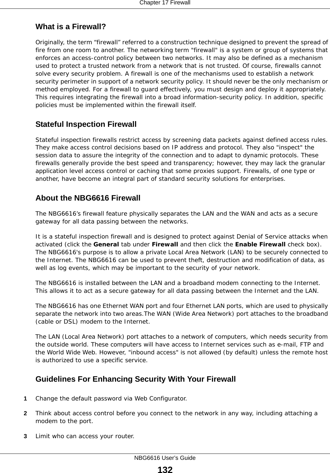 Chapter 17 FirewallNBG6616 User’s Guide132What is a Firewall?Originally, the term “firewall” referred to a construction technique designed to prevent the spread of fire from one room to another. The networking term &quot;firewall&quot; is a system or group of systems that enforces an access-control policy between two networks. It may also be defined as a mechanism used to protect a trusted network from a network that is not trusted. Of course, firewalls cannot solve every security problem. A firewall is one of the mechanisms used to establish a network security perimeter in support of a network security policy. It should never be the only mechanism or method employed. For a firewall to guard effectively, you must design and deploy it appropriately. This requires integrating the firewall into a broad information-security policy. In addition, specific policies must be implemented within the firewall itself. Stateful Inspection Firewall Stateful inspection firewalls restrict access by screening data packets against defined access rules. They make access control decisions based on IP address and protocol. They also &quot;inspect&quot; the session data to assure the integrity of the connection and to adapt to dynamic protocols. These firewalls generally provide the best speed and transparency; however, they may lack the granular application level access control or caching that some proxies support. Firewalls, of one type or another, have become an integral part of standard security solutions for enterprises.About the NBG6616 FirewallThe NBG6616’s firewall feature physically separates the LAN and the WAN and acts as a secure gateway for all data passing between the networks.It is a stateful inspection firewall and is designed to protect against Denial of Service attacks when activated (click the General tab under Firewall and then click the Enable Firewall check box). The NBG6616&apos;s purpose is to allow a private Local Area Network (LAN) to be securely connected to the Internet. The NBG6616 can be used to prevent theft, destruction and modification of data, as well as log events, which may be important to the security of your network. The NBG6616 is installed between the LAN and a broadband modem connecting to the Internet. This allows it to act as a secure gateway for all data passing between the Internet and the LAN.The NBG6616 has one Ethernet WAN port and four Ethernet LAN ports, which are used to physically separate the network into two areas.The WAN (Wide Area Network) port attaches to the broadband (cable or DSL) modem to the Internet.The LAN (Local Area Network) port attaches to a network of computers, which needs security from the outside world. These computers will have access to Internet services such as e-mail, FTP and the World Wide Web. However, &quot;inbound access&quot; is not allowed (by default) unless the remote host is authorized to use a specific service.Guidelines For Enhancing Security With Your Firewall1Change the default password via Web Configurator. 2Think about access control before you connect to the network in any way, including attaching a modem to the port. 3Limit who can access your router. 