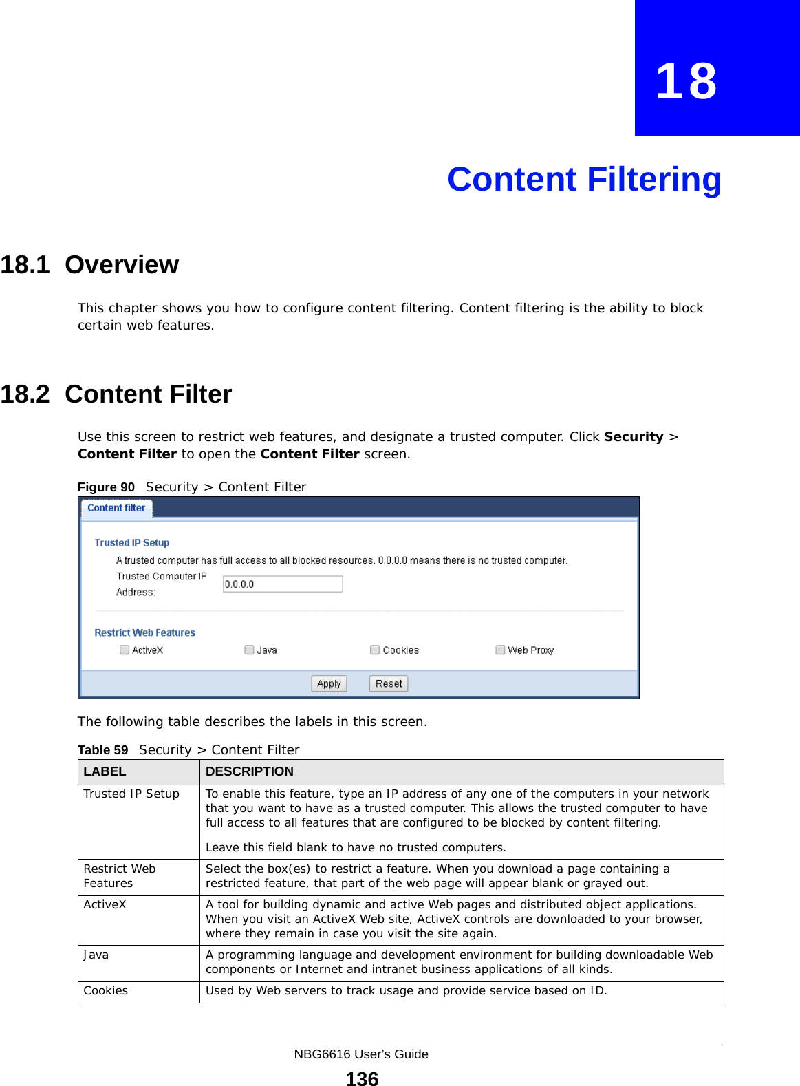 NBG6616 User’s Guide136CHAPTER   18Content Filtering18.1  OverviewThis chapter shows you how to configure content filtering. Content filtering is the ability to block certain web features.18.2  Content FilterUse this screen to restrict web features, and designate a trusted computer. Click Security &gt; Content Filter to open the Content Filter screen. Figure 90   Security &gt; Content Filter The following table describes the labels in this screen.Table 59   Security &gt; Content Filter LABEL DESCRIPTIONTrusted IP Setup To enable this feature, type an IP address of any one of the computers in your network that you want to have as a trusted computer. This allows the trusted computer to have full access to all features that are configured to be blocked by content filtering.Leave this field blank to have no trusted computers.Restrict Web Features Select the box(es) to restrict a feature. When you download a page containing a restricted feature, that part of the web page will appear blank or grayed out.ActiveX  A tool for building dynamic and active Web pages and distributed object applications. When you visit an ActiveX Web site, ActiveX controls are downloaded to your browser, where they remain in case you visit the site again. Java A programming language and development environment for building downloadable Web components or Internet and intranet business applications of all kinds.Cookies Used by Web servers to track usage and provide service based on ID. 