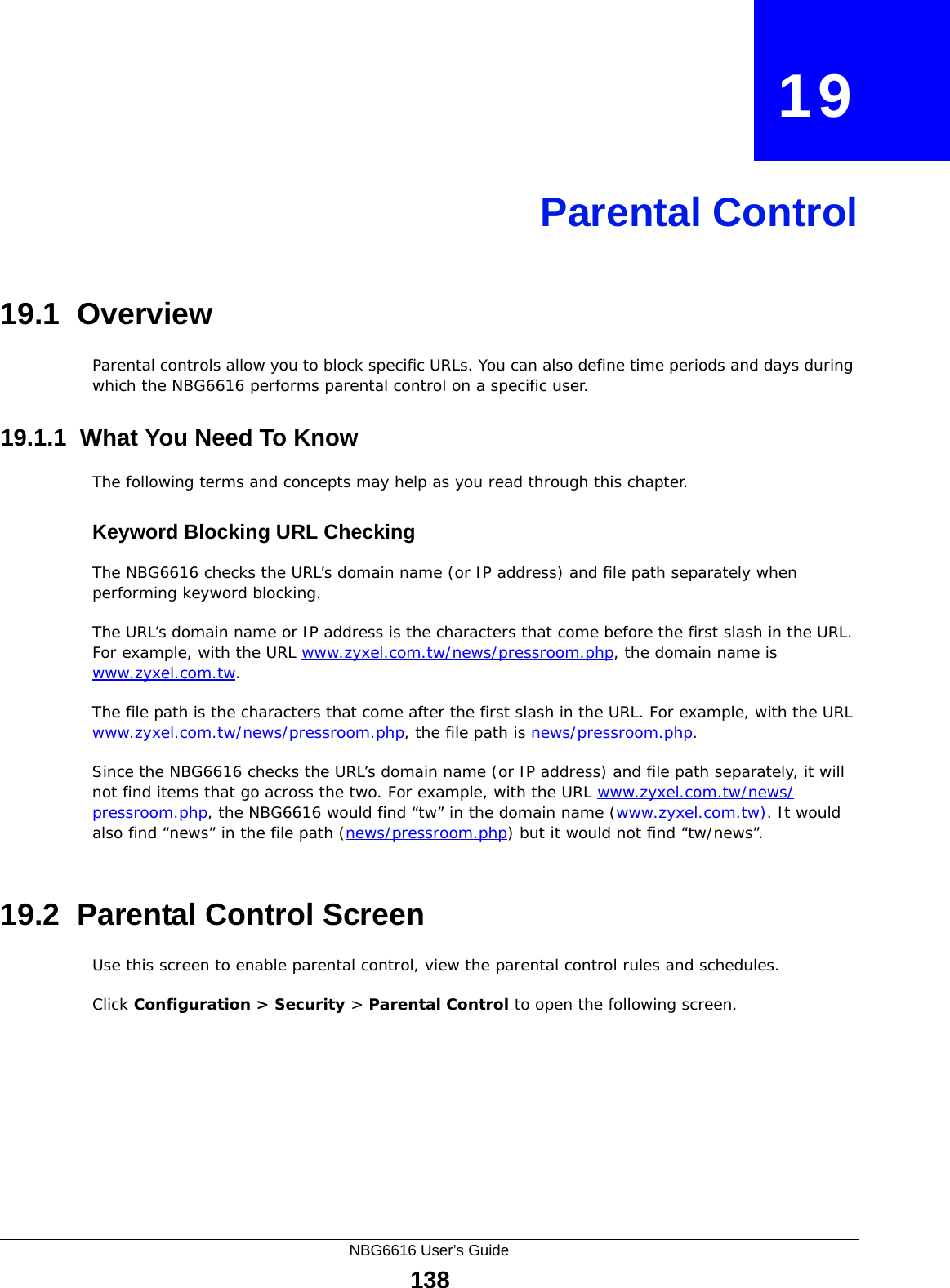 NBG6616 User’s Guide138CHAPTER   19Parental Control19.1  OverviewParental controls allow you to block specific URLs. You can also define time periods and days during which the NBG6616 performs parental control on a specific user. 19.1.1  What You Need To KnowThe following terms and concepts may help as you read through this chapter.Keyword Blocking URL CheckingThe NBG6616 checks the URL’s domain name (or IP address) and file path separately when performing keyword blocking. The URL’s domain name or IP address is the characters that come before the first slash in the URL. For example, with the URL www.zyxel.com.tw/news/pressroom.php, the domain name is www.zyxel.com.tw.The file path is the characters that come after the first slash in the URL. For example, with the URL www.zyxel.com.tw/news/pressroom.php, the file path is news/pressroom.php.Since the NBG6616 checks the URL’s domain name (or IP address) and file path separately, it will not find items that go across the two. For example, with the URL www.zyxel.com.tw/news/pressroom.php, the NBG6616 would find “tw” in the domain name (www.zyxel.com.tw). It would also find “news” in the file path (news/pressroom.php) but it would not find “tw/news”.19.2  Parental Control ScreenUse this screen to enable parental control, view the parental control rules and schedules.Click Configuration &gt; Security &gt; Parental Control to open the following screen. 
