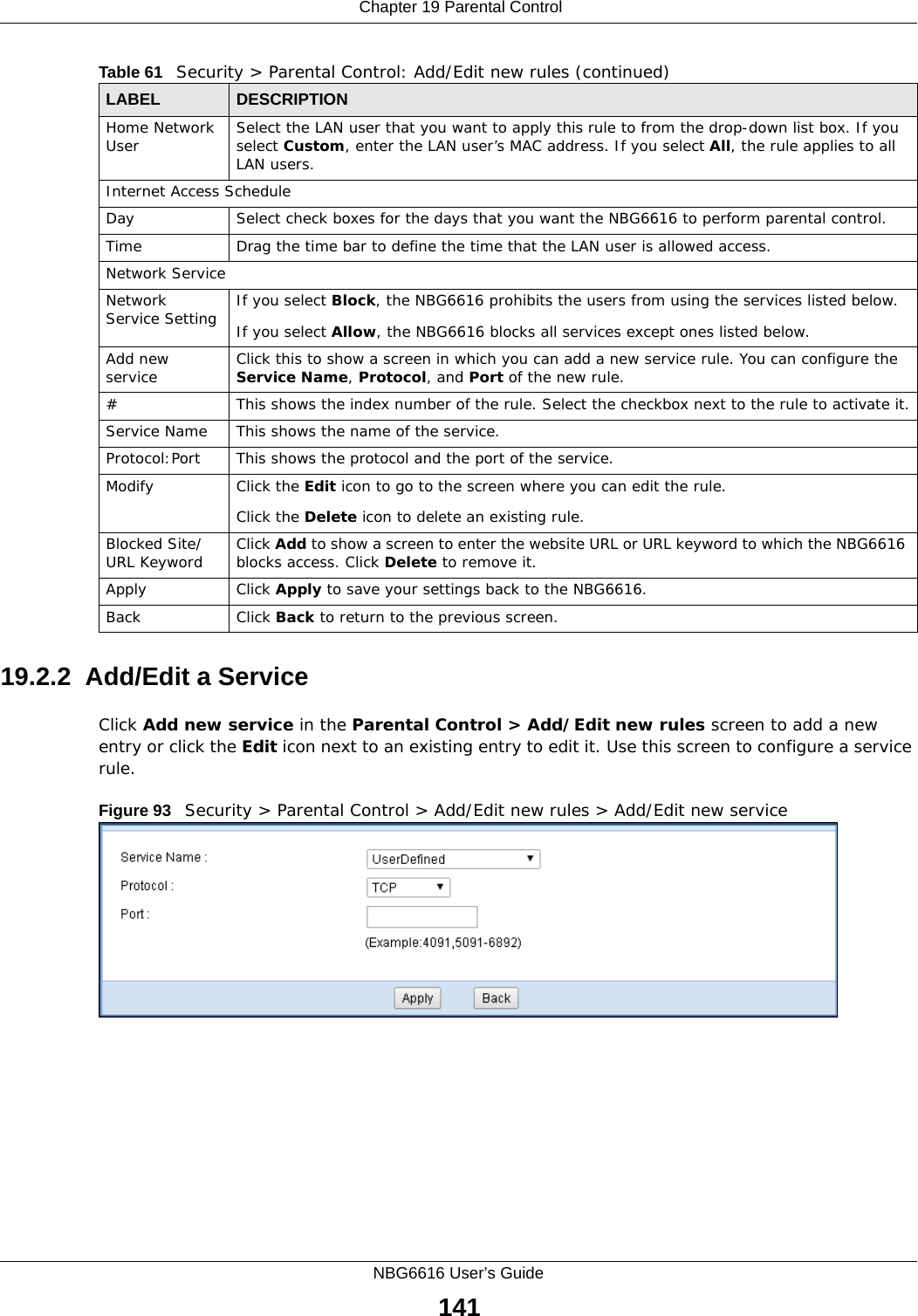  Chapter 19 Parental ControlNBG6616 User’s Guide14119.2.2  Add/Edit a ServiceClick Add new service in the Parental Control &gt; Add/Edit new rules screen to add a new entry or click the Edit icon next to an existing entry to edit it. Use this screen to configure a service rule.Figure 93   Security &gt; Parental Control &gt; Add/Edit new rules &gt; Add/Edit new service Home Network User Select the LAN user that you want to apply this rule to from the drop-down list box. If you select Custom, enter the LAN user’s MAC address. If you select All, the rule applies to all LAN users.Internet Access ScheduleDay Select check boxes for the days that you want the NBG6616 to perform parental control. Time Drag the time bar to define the time that the LAN user is allowed access. Network ServiceNetwork Service Setting  If you select Block, the NBG6616 prohibits the users from using the services listed below.If you select Allow, the NBG6616 blocks all services except ones listed below.Add new service Click this to show a screen in which you can add a new service rule. You can configure the Service Name, Protocol, and Port of the new rule.#This shows the index number of the rule. Select the checkbox next to the rule to activate it.Service Name This shows the name of the service.Protocol:Port This shows the protocol and the port of the service.Modify Click the Edit icon to go to the screen where you can edit the rule.Click the Delete icon to delete an existing rule.Blocked Site/URL Keyword Click Add to show a screen to enter the website URL or URL keyword to which the NBG6616 blocks access. Click Delete to remove it.Apply Click Apply to save your settings back to the NBG6616.Back Click Back to return to the previous screen.Table 61   Security &gt; Parental Control: Add/Edit new rules (continued)LABEL DESCRIPTION